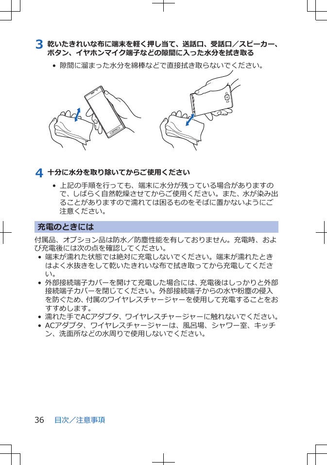 3 乾いたきれいな布に端末を軽く押し当て、送話口、受話口／スピーカー、ボタン、イヤホンマイク端子などの隙間に入った水分を拭き取る•  隙間に溜まった水分を綿棒などで直接拭き取らないでください。4 十分に水分を取り除いてからご使用ください•  上記の手順を行っても、端末に水分が残っている場合がありますので、しばらく自然乾燥させてからご使用ください。また、水が染み出ることがありますので濡れては困るものをそばに置かないようにご注意ください。充電のときには付属品、オプション品は防水／防塵性能を有しておりません。充電時、および充電後には次の点を確認してください。•端末が濡れた状態では絶対に充電しないでください。端末が濡れたときはよく水抜きをして乾いたきれいな布で拭き取ってから充電してください。• 外部接続端子カバーを開けて充電した場合には、充電後はしっかりと外部接続端子カバーを閉じてください。外部接続端子からの水や粉塵の侵入を防ぐため、付属のワイヤレスチャージャーを使用して充電することをおすすめします。• 濡れた手でACアダプタ、ワイヤレスチャージャーに触れないでください。•ACアダプタ、ワイヤレスチャージャーは、風呂場、シャワー室、キッチン、洗面所などの水周りで使用しないでください。目次／注意事項36