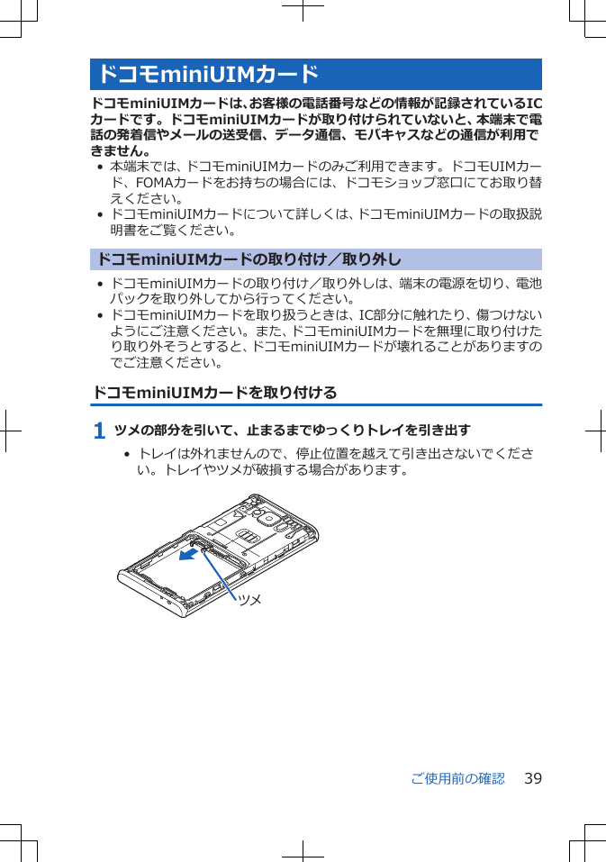 ドコモminiUIMカードドコモminiUIMカードは、お客様の電話番号などの情報が記録されているICカードです。ドコモminiUIMカードが取り付けられていないと、本端末で電話の発着信やメールの送受信、データ通信、モバキャスなどの通信が利用できません。• 本端末では、ドコモminiUIMカードのみご利用できます。ドコモUIMカード、FOMAカードをお持ちの場合には、ドコモショップ窓口にてお取り替えください。•ドコモminiUIMカードについて詳しくは、ドコモminiUIMカードの取扱説明書をご覧ください。ドコモminiUIMカードの取り付け／取り外し• ドコモminiUIMカードの取り付け／取り外しは、端末の電源を切り、電池パックを取り外してから行ってください。• ドコモminiUIMカードを取り扱うときは、IC部分に触れたり、傷つけないようにご注意ください。また、ドコモminiUIMカードを無理に取り付けたり取り外そうとすると、ドコモminiUIMカードが壊れることがありますのでご注意ください。ドコモminiUIMカードを取り付ける1 ツメの部分を引いて、止まるまでゆっくりトレイを引き出す• トレイは外れませんので、停止位置を越えて引き出さないでください。トレイやツメが破損する場合があります。 ツメご使用前の確認 39