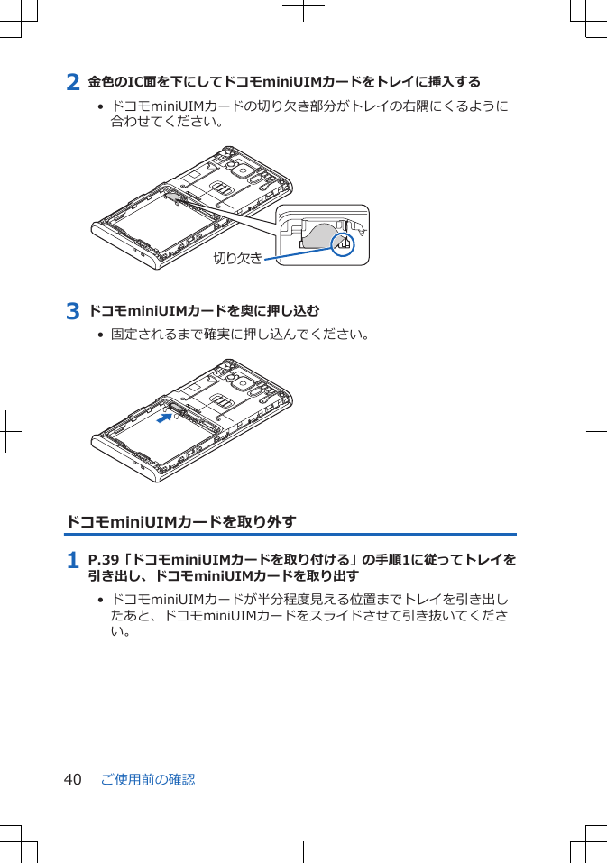 2 金色のIC面を下にしてドコモminiUIMカードをトレイに挿入する•  ドコモminiUIMカードの切り欠き部分がトレイの右隅にくるように合わせてください。 切り欠き3 ドコモminiUIMカードを奥に押し込む•  固定されるまで確実に押し込んでください。 ドコモminiUIMカードを取り外す1 P.39「ドコモminiUIMカードを取り付ける」の手順1に従ってトレイを引き出し、ドコモminiUIMカードを取り出す•  ドコモminiUIMカードが半分程度見える位置までトレイを引き出したあと、ドコモminiUIMカードをスライドさせて引き抜いてください。ご使用前の確認40