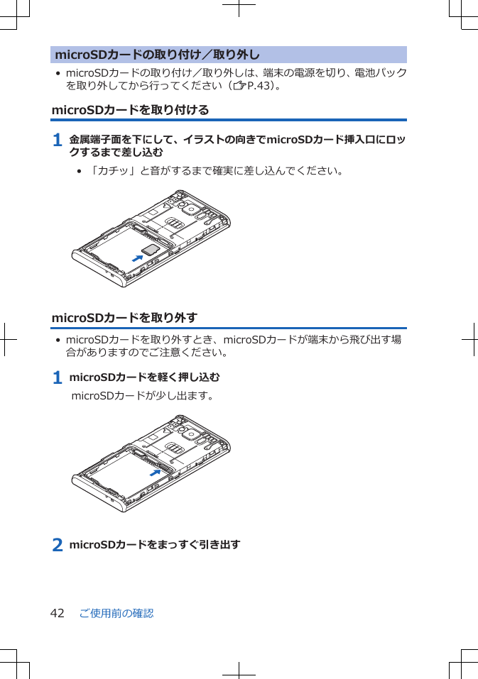 microSDカードの取り付け／取り外し• microSDカードの取り付け／取り外しは、端末の電源を切り、電池パックを取り外してから行ってください（ZP.43）。microSDカードを取り付ける1 金属端子面を下にして、イラストの向きでmicroSDカード挿入口にロックするまで差し込む•  「カチッ」と音がするまで確実に差し込んでください。 microSDカードを取り外す• microSDカードを取り外すとき、microSDカードが端末から飛び出す場合がありますのでご注意ください。1 microSDカードを軽く押し込むmicroSDカードが少し出ます。 2 microSDカードをまっすぐ引き出すご使用前の確認42