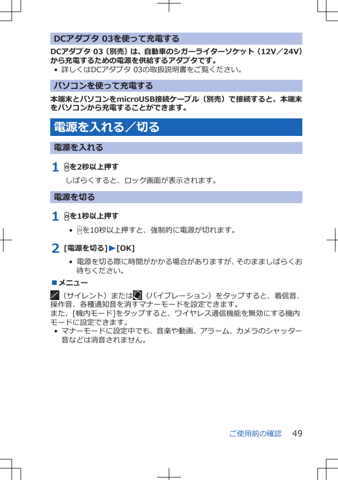 DCアダプタ 03を使って充電するDCアダプタ 03（別売）は、自動車のシガーライターソケット（12V／24V）から充電するための電源を供給するアダプタです。• 詳しくはDCアダプタ 03の取扱説明書をご覧ください。パソコンを使って充電する本端末とパソコンをmicroUSB接続ケーブル（別売）で接続すると、本端末をパソコンから充電することができます。電源を入れる／切る電源を入れる1 Hを2秒以上押すしばらくすると、ロック画面が表示されます。電源を切る1 Hを1秒以上押す•  Hを10秒以上押すと、強制的に電源が切れます。2 [電源を切る]W[OK]•  電源を切る際に時間がかかる場合がありますが、そのまましばらくお待ちください。■メニュー（サイレント）または （バイブレーション）をタップすると、着信音、操作音、各種通知音を消すマナーモードを設定できます。また、[機内モード]をタップすると、ワイヤレス通信機能を無効にする機内モードに設定できます。• マナーモードに設定中でも、音楽や動画、アラーム、カメラのシャッター音などは消音されません。ご使用前の確認 49