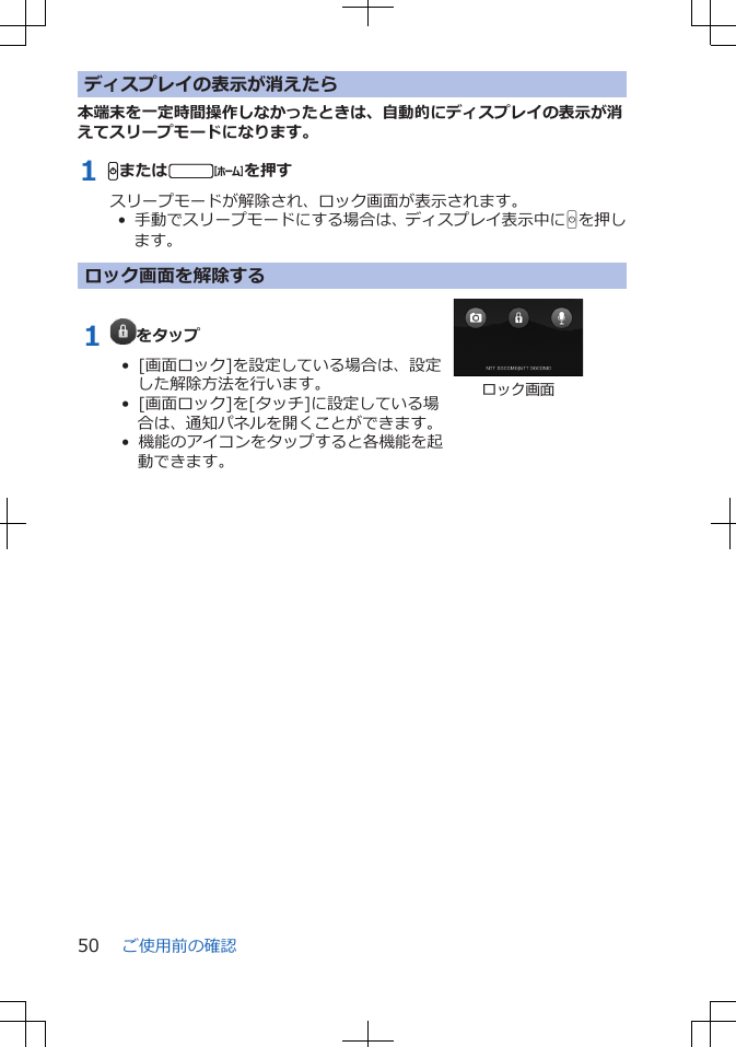 ディスプレイの表示が消えたら本端末を一定時間操作しなかったときは、自動的にディスプレイの表示が消えてスリープモードになります。1 Hまたはtを押すスリープモードが解除され、ロック画面が表示されます。•  手動でスリープモードにする場合は、ディスプレイ表示中にHを押します。ロック画面を解除する1  をタップ•  [画面ロック]を設定している場合は、設定した解除方法を行います。•  [画面ロック]を[タッチ]に設定している場合は、通知パネルを開くことができます。•  機能のアイコンをタップすると各機能を起動できます。ロック画面ご使用前の確認50