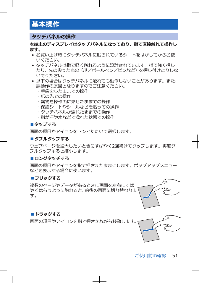 基本操作タッチパネルの操作本端末のディスプレイはタッチパネルになっており、指で直接触れて操作します。• お買い上げ時にタッチパネルに貼られているシートをはがしてからお使いください。• タッチパネルは指で軽く触れるように設計されています。指で強く押したり、先の尖ったもの（爪／ボールペン／ピンなど）を押し付けたりしないでください。• 以下の場合はタッチパネルに触れても動作しないことがあります。また、誤動作の原因となりますのでご注意ください。･ 手袋をしたままでの操作･ 爪の先での操作･ 異物を操作面に乗せたままでの操作･ 保護シートやシールなどを貼っての操作･ タッチパネルが濡れたままでの操作･ 指が汗や水などで濡れた状態での操作■タップする画面の項目やアイコンをトンとたたいて選択します。■ダブルタップするウェブページを拡大したいときにすばやく2回続けてタップします。再度ダブルタップすると縮小します。■ロングタッチする画面の項目やアイコンを指で押さえたままにします。ポップアップメニューなどを表示する場合に使います。■フリックする複数のページやデータがあるときに画面を左右にすばやくはらうように触れると、前後の画面に切り替わります。 ■ドラッグする画面の項目やアイコンを指で押さえながら移動します。 ご使用前の確認 51