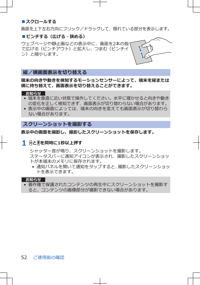 ■スクロールする画面を上下左右方向にフリック／ドラッグして、隠れている部分を表示します。■ピンチする（広げる・狭める）ウェブページや静止画などの表示中に、画面を2本の指で広げる（ピンチアウト）と拡大し、つまむ（ピンチイン）と縮小します。 縦／横画面表示を切り替える端末の向きや動きを検知するモーションセンサーによって、端末を縦または横に持ち替えて、画面表示を切り替えることができます。お知らせ•端末を垂直に近い状態で操作してください。水平に寝かせると向きや動きの変化を正しく検知できず、画面表示が切り替わらない場合があります。• 表示中の画面によっては、端末の向きを変えても画面表示が切り替わらない場合があります。スクリーンショットを撮影する表示中の画面を撮影し、撮影したスクリーンショットを保存します。1 HとFを同時に1秒以上押すシャッター音が鳴り、スクリーンショットを撮影します。ステータスバーに通知アイコンが表示され、撮影したスクリーンショットが本端末のメモリに保存されます。•  通知パネルを開いて通知をタップすると、撮影したスクリーンショットを表示できます。お知らせ• 著作権で保護されたコンテンツの再生中にスクリーンショットを撮影すると、コンテンツの画像部分が撮影できない場合があります。ご使用前の確認52