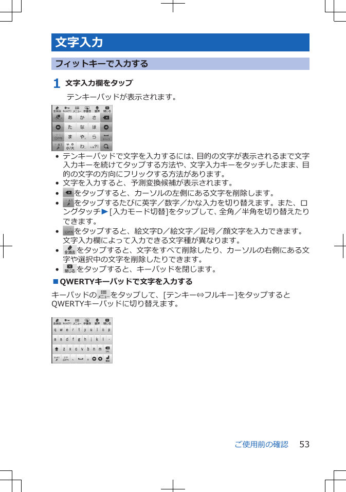 文字入力フィットキーで入力する1 文字入力欄をタップテンキーパッドが表示されます。• テンキーパッドで文字を入力するには、目的の文字が表示されるまで文字入力キーを続けてタップする方法や、文字入力キーをタッチしたまま、目的の文字の方向にフリックする方法があります。• 文字を入力すると、予測変換候補が表示されます。•をタップすると、カーソルの左側にある文字を削除します。•をタップするたびに英字／数字／かな入力を切り替えます。また、ロングタッチW[入力モード切替]をタップして、全角／半角を切り替えたりできます。•をタップすると、絵文字D／絵文字／記号／顔文字を入力できます。文字入力欄によって入力できる文字種が異なります。•をタップすると、文字をすべて削除したり、カーソルの右側にある文字や選択中の文字を削除したりできます。•をタップすると、キーパッドを閉じます。■QWERTYキーパッドで文字を入力するキーパッドの をタップして、[テンキー⇔フルキー]をタップするとQWERTYキーパッドに切り替えます。 ご使用前の確認 53