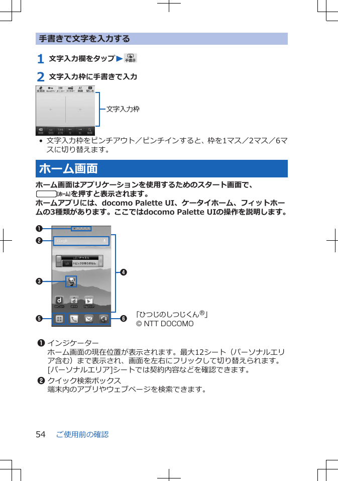 手書きで文字を入力する1 文字入力欄をタップW2 文字入力枠に手書きで入力文字入力枠• 文字入力枠をピンチアウト／ピンチインすると、枠を1マス／2マス／6マスに切り替えます。ホーム画面ホーム画面はアプリケーションを使用するためのスタート画面で、tを押すと表示されます。ホームアプリには、docomo Palette UI、ケータイホーム、フィットホームの3種類があります。ここではdocomo Palette UIの操作を説明します。 562314「ひつじのしつじくん®」© NTT DOCOMO 1インジケーターホーム画面の現在位置が表示されます。最大12シート（パーソナルエリア含む）まで表示され、画面を左右にフリックして切り替えられます。[パーソナルエリア]シートでは契約内容などを確認できます。2クイック検索ボックス端末内のアプリやウェブページを検索できます。ご使用前の確認54