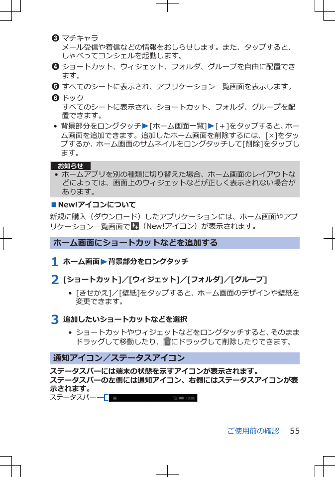 3マチキャラメール受信や着信などの情報をおしらせします。また、タップすると、しゃべってコンシェルを起動します。4ショートカット、ウィジェット、フォルダ、グループを自由に配置できます。5すべてのシートに表示され、アプリケーション一覧画面を表示します。6ドックすべてのシートに表示され、ショートカット、フォルダ、グループを配置できます。• 背景部分をロングタッチW[ホーム画面一覧]W[＋]をタップすると、ホーム画面を追加できます。追加したホーム画面を削除するには、[×]をタップするか、ホーム画面のサムネイルをロングタッチして[削除]をタップします。お知らせ• ホームアプリを別の種類に切り替えた場合、ホーム画面のレイアウトなどによっては、画面上のウィジェットなどが正しく表示されない場合があります。■New!アイコンについて新規に購入（ダウンロード）したアプリケーションには、ホーム画面やアプリケーション一覧画面で （New!アイコン）が表示されます。ホーム画面にショートカットなどを追加する1 ホーム画面W背景部分をロングタッチ2 [ショートカット]／[ウィジェット]／[フォルダ]／[グループ]•  [きせかえ]／[壁紙]をタップすると、ホーム画面のデザインや壁紙を変更できます。3 追加したいショートカットなどを選択•  ショートカットやウィジェットなどをロングタッチすると、そのままドラッグして移動したり、 にドラッグして削除したりできます。通知アイコン／ステータスアイコンステータスバーには端末の状態を示すアイコンが表示されます。ステータスバーの左側には通知アイコン、右側にはステータスアイコンが表示されます。ステータスバーご使用前の確認 55