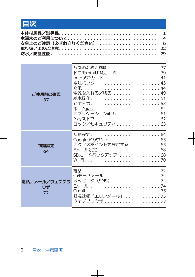 目次本体付属品／試供品. . . . . . . . . . . . . . . . . . . . . . . . . . . . . . . . . . . . 1本端末のご利用について. . . . . . . . . . . . . . . . . . . . . . . . . . . . . . . . . 4安全上のご注意（必ずお守りください） . . . . . . . . . . . . . . . . . . . . . . 6取り扱い上のご注意. . . . . . . . . . . . . . . . . . . . . . . . . . . . . . . . . . . 22防水／防塵性能. . . . . . . . . . . . . . . . . . . . . . . . . . . . . . . . . . . . . . 29ご使用前の確認37各部の名称と機能 . . . . . . . . . . . . . . . . . . 37ドコモminiUIMカード . . . . . . . . . . . . . . . 39microSDカード . . . . . . . . . . . . . . . . . . . 41電池パック . . . . . . . . . . . . . . . . . . . . . . 43充電 . . . . . . . . . . . . . . . . . . . . . . . . . . 44電源を入れる／切る . . . . . . . . . . . . . . . . 49基本操作. . . . . . . . . . . . . . . . . . . . . . . . 51文字入力. . . . . . . . . . . . . . . . . . . . . . . . 53ホーム画面 . . . . . . . . . . . . . . . . . . . . . . 54アプリケーション画面 . . . . . . . . . . . . . . . 61Playストア . . . . . . . . . . . . . . . . . . . . . . 62ロック／セキュリティ . . . . . . . . . . . . . . . 63初期設定64初期設定. . . . . . . . . . . . . . . . . . . . . . . . 64Googleアカウント . . . . . . . . . . . . . . . . . 65アクセスポイントを設定する . . . . . . . . . . 65Eメール設定 . . . . . . . . . . . . . . . . . . . . . 68SDカードバックアップ . . . . . . . . . . . . . . 68Wi-Fi. . . . . . . . . . . . . . . . . . . . . . . . . . 70電話／メール／ウェブブラウザ72電話 . . . . . . . . . . . . . . . . . . . . . . . . . . 72spモードメール . . . . . . . . . . . . . . . . . . . 74メッセージ（SMS） . . . . . . . . . . . . . . . . 74Eメール . . . . . . . . . . . . . . . . . . . . . . . . 74Gmail . . . . . . . . . . . . . . . . . . . . . . . . . 75緊急速報「エリアメール」 . . . . . . . . . . . . 75ウェブブラウザ . . . . . . . . . . . . . . . . . . . 77目次／注意事項2