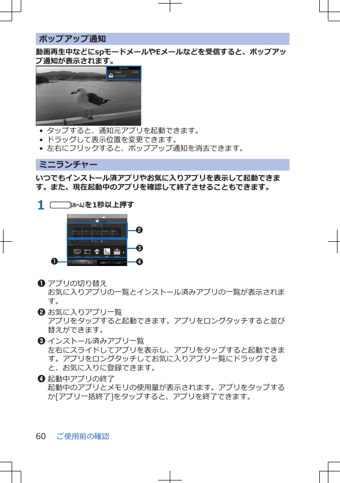 ポップアップ通知動画再生中などにspモードメールやEメールなどを受信すると、ポップアップ通知が表示されます。• タップすると、通知元アプリを起動できます。• ドラッグして表示位置を変更できます。• 左右にフリックすると、ポップアップ通知を消去できます。ミニランチャーいつでもインストール済アプリやお気に入りアプリを表示して起動できます。また、現在起動中のアプリを確認して終了させることもできます。1 tを1秒以上押す12431アプリの切り替えお気に入りアプリの一覧とインストール済みアプリの一覧が表示されます。2お気に入りアプリ一覧アプリをタップすると起動できます。アプリをロングタッチすると並び替えができます。3インストール済みアプリ一覧左右にスライドしてアプリを表示し、アプリをタップすると起動できます。アプリをロングタッチしてお気に入りアプリ一覧にドラッグすると、お気に入りに登録できます。4起動中アプリの終了起動中のアプリとメモリの使用量が表示されます。アプリをタップするか[アプリ一括終了]をタップすると、アプリを終了できます。ご使用前の確認60