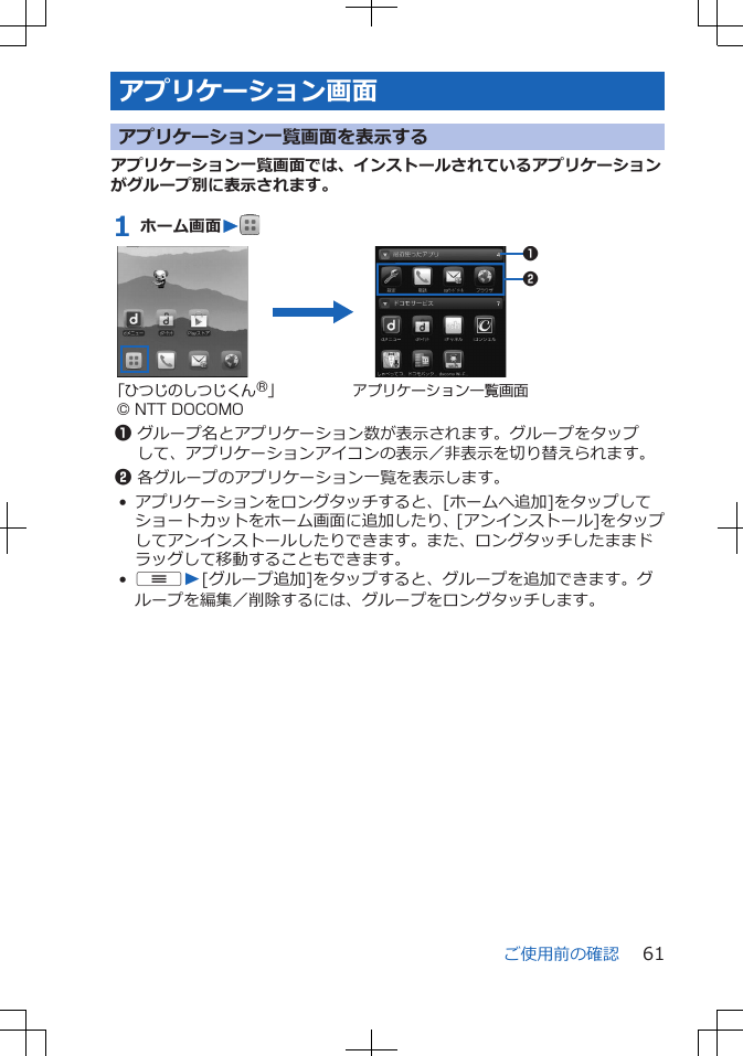アプリケーション画面アプリケーション一覧画面を表示するアプリケーション一覧画面では、インストールされているアプリケーションがグループ別に表示されます。1 ホーム画面W 12「ひつじのしつじくん®」© NTT DOCOMOアプリケーション一覧画面1グループ名とアプリケーション数が表示されます。グループをタップして、アプリケーションアイコンの表示／非表示を切り替えられます。2各グループのアプリケーション一覧を表示します。• アプリケーションをロングタッチすると、[ホームへ追加]をタップしてショートカットをホーム画面に追加したり、[アンインストール]をタップしてアンインストールしたりできます。また、ロングタッチしたままドラッグして移動することもできます。•uW[グループ追加]をタップすると、グループを追加できます。グループを編集／削除するには、グループをロングタッチします。ご使用前の確認 61
