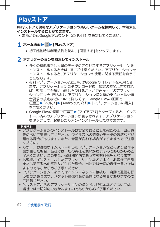 PlayストアPlayストアで便利なアプリケーションや楽しいゲームを検索して、本端末にインストールすることができます。• あらかじめGoogleアカウント（ZP.65）を設定してください。1 ホーム画面WW[Playストア]•  初回起動時は利用規約を読み、[同意する]をタップします。2 アプリケーションを検索してインストール•  多くの機能または大量のデータにアクセスするアプリケーションをインストールするときは、特にご注意ください。アプリケーションをインストールすると、アプリケーションの使用に関する責任を負うことになります。• 有料アプリケーションの支払いにはGoogle ウォレットを利用できます。アプリケーションのダウンロード後、規定の時間以内であれば、返品して全額払い戻しを受けることができます（各アプリケーションにつき1回のみ）。アプリケーション購入時の支払い方法や返金要求の規定などについて詳しくは、Google Playの画面でuW[ヘルプ]W[Androidアプリ]W[アプリケーションの購入]をご覧ください。 •  Google Playの画面でuW[マイアプリ]をタップすると、インストール済みのアプリケーションが表示されます。アプリケーションをタップして、起動したりアンインストールしたりできます。お知らせ•アプリケーションのインストールは安全であることを確認の上、自己責任において実施してください。ウイルスへの感染やデータの破壊などが起きる場合があります。また、音量が変わる場合がありますのでご注意ください。• 万が一、お客様がインストールしたアプリケーションなどにより動作不良が生じた場合、当社では一切の責任を負いかねますのであらかじめご了承ください。この場合、保証期間内であっても有料修理となります。• お客様がインストールしたアプリケーションなどにより、お客様ご自身または第三者への不利益が生じた場合、当社では一切の責任を負いかねますのであらかじめご了承ください。• アプリケーションによってはインターネットに接続し、自動で通信を行うものがあります。パケット通信料金が高額になる場合がありますのでご注意ください。• Playストアからのアプリケーションの購入および返金などについては、当社では一切対応できかねますのであらかじめご了承ください。ご使用前の確認62