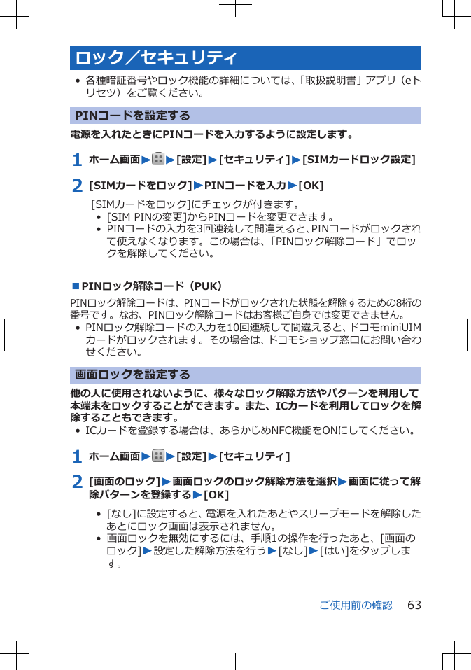 ロック／セキュリティ• 各種暗証番号やロック機能の詳細については、「取扱説明書」アプリ（eトリセツ）をご覧ください。PINコードを設定する電源を入れたときにPINコードを入力するように設定します。1 ホーム画面WW[設定]W[セキュリティ]W[SIMカードロック設定]2 [SIMカードをロック]WPINコードを入力W[OK][SIMカードをロック]にチェックが付きます。•  [SIM PINの変更]からPINコードを変更できます。•  PINコードの入力を3回連続して間違えると、PINコードがロックされて使えなくなります。この場合は、「PINロック解除コード」でロックを解除してください。■PINロック解除コード（PUK）PINロック解除コードは、PINコードがロックされた状態を解除するための8桁の番号です。なお、PINロック解除コードはお客様ご自身では変更できません。• PINロック解除コードの入力を10回連続して間違えると、ドコモminiUIMカードがロックされます。その場合は、ドコモショップ窓口にお問い合わせください。画面ロックを設定する他の人に使用されないように、様々なロック解除方法やパターンを利用して本端末をロックすることができます。また、ICカードを利用してロックを解除することもできます。• ICカードを登録する場合は、あらかじめNFC機能をONにしてください。1 ホーム画面WW[設定]W[セキュリティ]2 [画面のロック]W画面ロックのロック解除方法を選択W画面に従って解除パターンを登録するW[OK]•  [なし]に設定すると、電源を入れたあとやスリープモードを解除したあとにロック画面は表示されません。•  画面ロックを無効にするには、手順1の操作を行ったあと、[画面のロック]W設定した解除方法を行うW[なし]W[はい]をタップします。ご使用前の確認 63