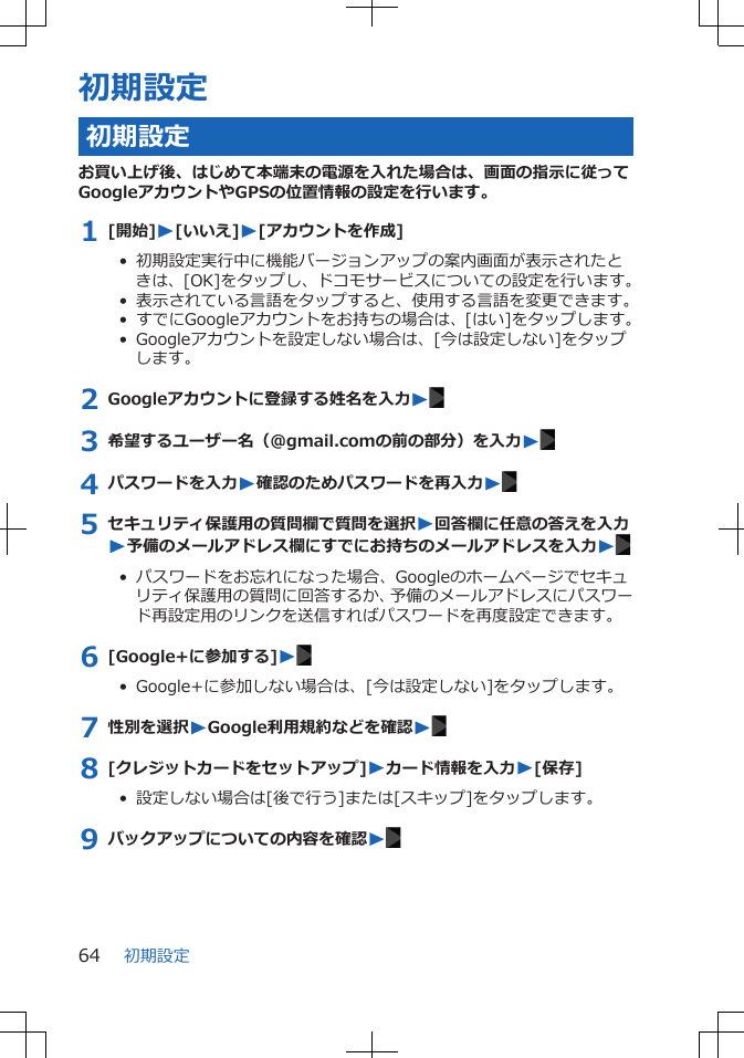 初期設定初期設定お買い上げ後、はじめて本端末の電源を入れた場合は、画面の指示に従ってGoogleアカウントやGPSの位置情報の設定を行います。1 [開始]W[いいえ]W[アカウントを作成]•  初期設定実行中に機能バージョンアップの案内画面が表示されたときは、[OK]をタップし、ドコモサービスについての設定を行います。•  表示されている言語をタップすると、使用する言語を変更できます。•  すでにGoogleアカウントをお持ちの場合は、[はい]をタップします。•  Googleアカウントを設定しない場合は、[今は設定しない]をタップします。2 Googleアカウントに登録する姓名を入力W3 希望するユーザー名（@gmail.comの前の部分）を入力W4 パスワードを入力W確認のためパスワードを再入力W5 セキュリティ保護用の質問欄で質問を選択W回答欄に任意の答えを入力W予備のメールアドレス欄にすでにお持ちのメールアドレスを入力W•  パスワードをお忘れになった場合、Googleのホームページでセキュリティ保護用の質問に回答するか、予備のメールアドレスにパスワード再設定用のリンクを送信すればパスワードを再度設定できます。6 [Google+に参加する]W•  Google+に参加しない場合は、[今は設定しない]をタップします。7 性別を選択WGoogle利用規約などを確認W8 [クレジットカードをセットアップ]Wカード情報を入力W[保存]•  設定しない場合は[後で行う]または[スキップ]をタップします。9 バックアップについての内容を確認W初期設定64