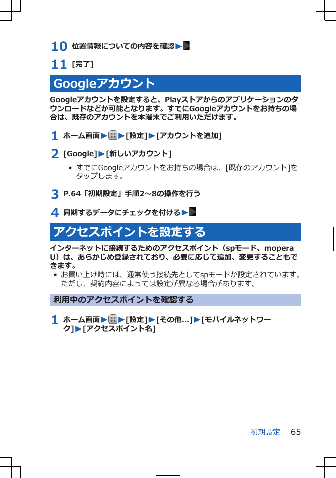 10 位置情報についての内容を確認W11 [完了]GoogleアカウントGoogleアカウントを設定すると、Playストアからのアプリケーションのダウンロードなどが可能となります。すでにGoogleアカウントをお持ちの場合は、既存のアカウントを本端末でご利用いただけます。1 ホーム画面WW[設定]W[アカウントを追加]2 [Google]W[新しいアカウント]•  すでにGoogleアカウントをお持ちの場合は、[既存のアカウント]をタップします。3 P.64「初期設定」手順2～8の操作を行う4 同期するデータにチェックを付けるWアクセスポイントを設定するインターネットに接続するためのアクセスポイント（spモード、moperaU）は、あらかじめ登録されており、必要に応じて追加、変更することもできます。• お買い上げ時には、通常使う接続先としてspモードが設定されています。ただし、契約内容によっては設定が異なる場合があります。利用中のアクセスポイントを確認する1 ホーム画面WW[設定]W[その他...]W[モバイルネットワーク]W[アクセスポイント名]初期設定 65