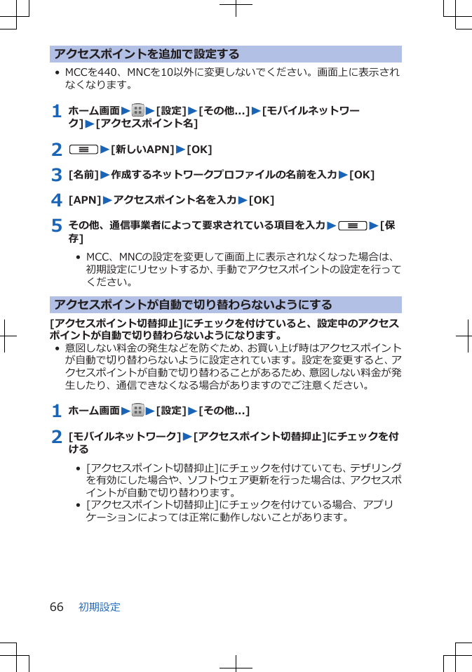 アクセスポイントを追加で設定する• MCCを440、MNCを10以外に変更しないでください。画面上に表示されなくなります。1 ホーム画面WW[設定]W[その他...]W[モバイルネットワーク]W[アクセスポイント名]2 uW[新しいAPN]W[OK]3 [名前]W作成するネットワークプロファイルの名前を入力W[OK]4 [APN]Wアクセスポイント名を入力W[OK]5 その他、通信事業者によって要求されている項目を入力WuW[保存]•  MCC、MNCの設定を変更して画面上に表示されなくなった場合は、初期設定にリセットするか、手動でアクセスポイントの設定を行ってください。アクセスポイントが自動で切り替わらないようにする[アクセスポイント切替抑止]にチェックを付けていると、設定中のアクセスポイントが自動で切り替わらないようになります。• 意図しない料金の発生などを防ぐため、お買い上げ時はアクセスポイントが自動で切り替わらないように設定されています。設定を変更すると、アクセスポイントが自動で切り替わることがあるため、意図しない料金が発生したり、通信できなくなる場合がありますのでご注意ください。1 ホーム画面WW[設定]W[その他...]2 [モバイルネットワーク]W[アクセスポイント切替抑止]にチェックを付ける•  [アクセスポイント切替抑止]にチェックを付けていても、テザリングを有効にした場合や、ソフトウェア更新を行った場合は、アクセスポイントが自動で切り替わります。•  [アクセスポイント切替抑止]にチェックを付けている場合、アプリケーションによっては正常に動作しないことがあります。初期設定66