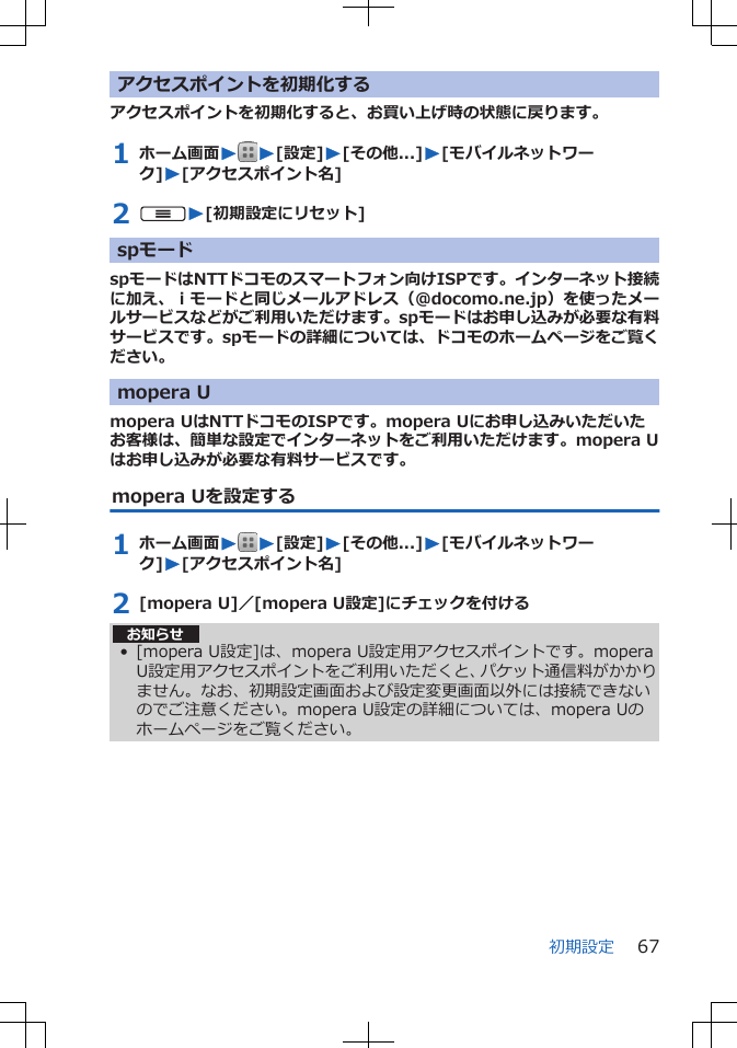 アクセスポイントを初期化するアクセスポイントを初期化すると、お買い上げ時の状態に戻ります。1 ホーム画面WW[設定]W[その他...]W[モバイルネットワーク]W[アクセスポイント名]2 uW[初期設定にリセット]spモードspモードはNTTドコモのスマートフォン向けISPです。インターネット接続に加え、ｉモードと同じメールアドレス（@docomo.ne.jp）を使ったメールサービスなどがご利用いただけます。spモードはお申し込みが必要な有料サービスです。spモードの詳細については、ドコモのホームページをご覧ください。mopera Umopera UはNTTドコモのISPです。mopera Uにお申し込みいただいたお客様は、簡単な設定でインターネットをご利用いただけます。mopera Uはお申し込みが必要な有料サービスです。mopera Uを設定する1 ホーム画面WW[設定]W[その他...]W[モバイルネットワーク]W[アクセスポイント名]2 [mopera U]／[mopera U設定]にチェックを付けるお知らせ• [mopera U設定]は、mopera U設定用アクセスポイントです。moperaU設定用アクセスポイントをご利用いただくと、パケット通信料がかかりません。なお、初期設定画面および設定変更画面以外には接続できないのでご注意ください。mopera U設定の詳細については、mopera Uのホームページをご覧ください。初期設定 67