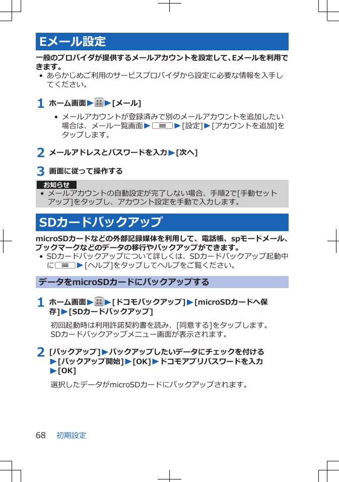 Eメール設定一般のプロバイダが提供するメールアカウントを設定して、Eメールを利用できます。• あらかじめご利用のサービスプロバイダから設定に必要な情報を入手してください。1 ホーム画面WW[メール]•  メールアカウントが登録済みで別のメールアカウントを追加したい場合は、メール一覧画面WuW[設定]W[アカウントを追加]をタップします。2 メールアドレスとパスワードを入力W[次へ]3 画面に従って操作するお知らせ• メールアカウントの自動設定が完了しない場合、手順2で[手動セットアップ]をタップし、アカウント設定を手動で入力します。SDカードバックアップmicroSDカードなどの外部記録媒体を利用して、電話帳、spモードメール、ブックマークなどのデータの移行やバックアップができます。• SDカードバックアップについて詳しくは、SDカードバックアップ起動中にuW[ヘルプ]をタップしてヘルプをご覧ください。データをmicroSDカードにバックアップする1 ホーム画面WW[ドコモバックアップ]W[microSDカードへ保存]W[SDカードバックアップ]初回起動時は利用許諾契約書を読み、[同意する]をタップします。SDカードバックアップメニュー画面が表示されます。2 [バックアップ]Wバックアップしたいデータにチェックを付けるW[バックアップ開始]W[OK]Wドコモアプリパスワードを入力W[OK]選択したデータがmicroSDカードにバックアップされます。初期設定68