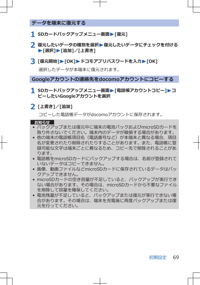 データを端末に復元する1 SDカードバックアップメニュー画面W[復元]2 復元したいデータの種別を選択W復元したいデータにチェックを付けるW[選択]W[追加]／[上書き]3 [復元開始]W[OK]Wドコモアプリパスワードを入力W[OK]選択したデータが本端末に復元されます。Googleアカウントの連絡先をdocomoアカウントにコピーする1 SDカードバックアップメニュー画面W[電話帳アカウントコピー]WコピーしたいGoogleアカウントを選択2 [上書き]／[追加]コピーした電話帳データがdocomoアカウントに保存されます。お知らせ• バックアップまたは復元中に端末の電池パックおよびmicroSDカードを取り外さないでください。端末内のデータが破損する場合があります。• 他の端末の電話帳項目名（電話番号など）が本端末と異なる場合、項目名が変更されたり削除されたりすることがあります。また、電話帳に登録可能な文字は端末ごとに異なるため、コピー先で削除されることがあります。• 電話帳をmicroSDカードにバックアップする場合は、名前が登録されていないデータはコピーできません。• 画像、動画ファイルなどmicroSDカードに保存されているデータはバックアップできません。• microSDカードの空き容量が不足していると、バックアップが実行できない場合があります。その場合は、microSDカードから不要なファイルを削除して容量を確保してください。• 電池残量が不足していると、バックアップまたは復元が実行できない場合があります。その場合は、端末を充電後に再度バックアップまたは復元を行ってください。初期設定 69