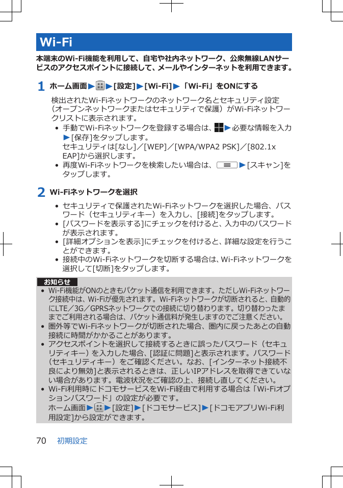 Wi-Fi本端末のWi-Fi機能を利用して、自宅や社内ネットワーク、公衆無線LANサービスのアクセスポイントに接続して、メールやインターネットを利用できます。1 ホーム画面WW[設定]W[Wi-Fi]W「Wi-Fi」をONにする検出されたWi-Fiネットワークのネットワーク名とセキュリティ設定（オープンネットワークまたはセキュリティで保護）がWi-Fiネットワークリストに表示されます。•  手動でWi-Fiネットワークを登録する場合は、 W必要な情報を入力W[保存]をタップします。セキュリティは[なし]／[WEP]／[WPA/WPA2 PSK]／[802.1xEAP]から選択します。•  再度Wi-Fiネットワークを検索したい場合は、uW[スキャン]をタップします。2 Wi-Fiネットワークを選択•  セキュリティで保護されたWi-Fiネットワークを選択した場合、パスワード（セキュリティキー）を入力し、[接続]をタップします。•  [パスワードを表示する]にチェックを付けると、入力中のパスワードが表示されます。•  [詳細オプションを表示]にチェックを付けると、詳細な設定を行うことができます。•  接続中のWi-Fiネットワークを切断する場合は、Wi-Fiネットワークを選択して[切断]をタップします。お知らせ•Wi-Fi機能がONのときもパケット通信を利用できます。ただしWi-Fiネットワーク接続中は、Wi-Fiが優先されます。Wi-Fiネットワークが切断されると、自動的にLTE／3G／GPRSネットワークでの接続に切り替わります。切り替わったままでご利用される場合は、パケット通信料が発生しますのでご注意ください。• 圏外等でWi-Fiネットワークが切断された場合、圏内に戻ったあとの自動接続に時間がかかることがあります。• アクセスポイントを選択して接続するときに誤ったパスワード（セキュリティキー）を入力した場合、[認証に問題]と表示されます。パスワード（セキュリティキー）をご確認ください。なお、[インターネット接続不良により無効]と表示されるときは、正しいIPアドレスを取得できていない場合があります。電波状況をご確認の上、接続し直してください。• Wi-Fi利用時にドコモサービスをWi-Fi経由で利用する場合は「Wi-Fiオプションパスワード」の設定が必要です。ホーム画面WW[設定]W[ドコモサービス]W[ドコモアプリWi-Fi利用設定]から設定ができます。初期設定70