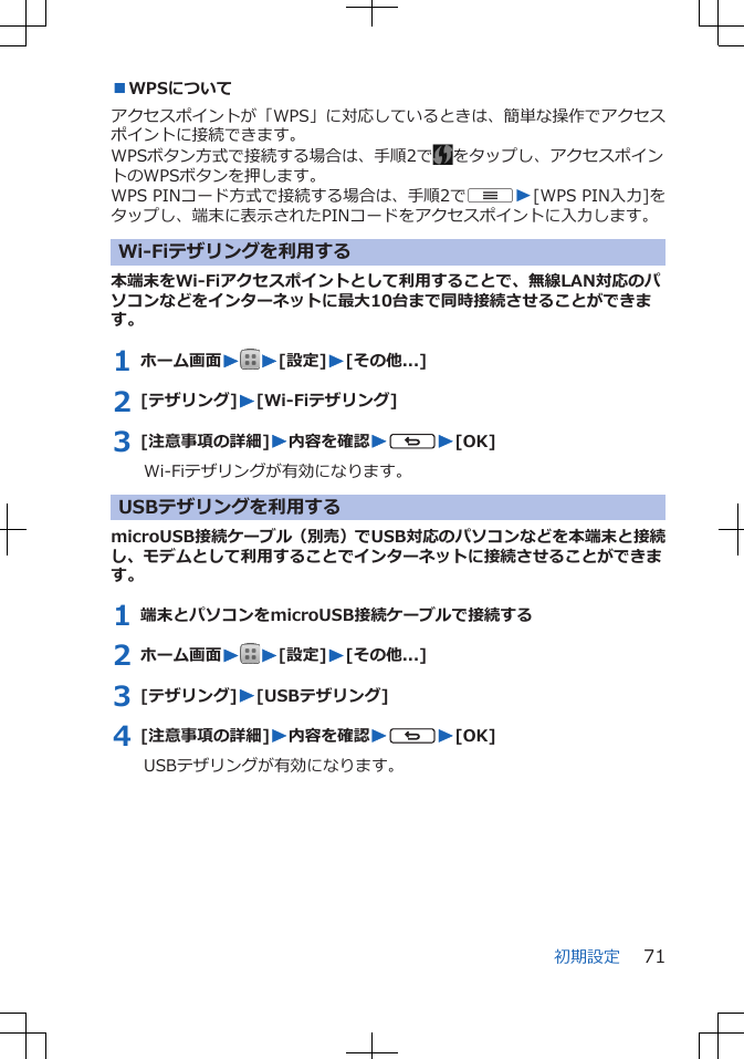 ■WPSについてアクセスポイントが「WPS」に対応しているときは、簡単な操作でアクセスポイントに接続できます。WPSボタン方式で接続する場合は、手順2で をタップし、アクセスポイントのWPSボタンを押します。WPS PINコード方式で接続する場合は、手順2でuW[WPS PIN入力]をタップし、端末に表示されたPINコードをアクセスポイントに入力します。Wi-Fiテザリングを利用する本端末をWi-Fiアクセスポイントとして利用することで、無線LAN対応のパソコンなどをインターネットに最大10台まで同時接続させることができます。1 ホーム画面WW[設定]W[その他...]2 [テザリング]W[Wi-Fiテザリング]3 [注意事項の詳細]W内容を確認WsW[OK]Wi-Fiテザリングが有効になります。USBテザリングを利用するmicroUSB接続ケーブル（別売）でUSB対応のパソコンなどを本端末と接続し、モデムとして利用することでインターネットに接続させることができます。1 端末とパソコンをmicroUSB接続ケーブルで接続する2 ホーム画面WW[設定]W[その他...]3 [テザリング]W[USBテザリング]4 [注意事項の詳細]W内容を確認WsW[OK]USBテザリングが有効になります。初期設定 71