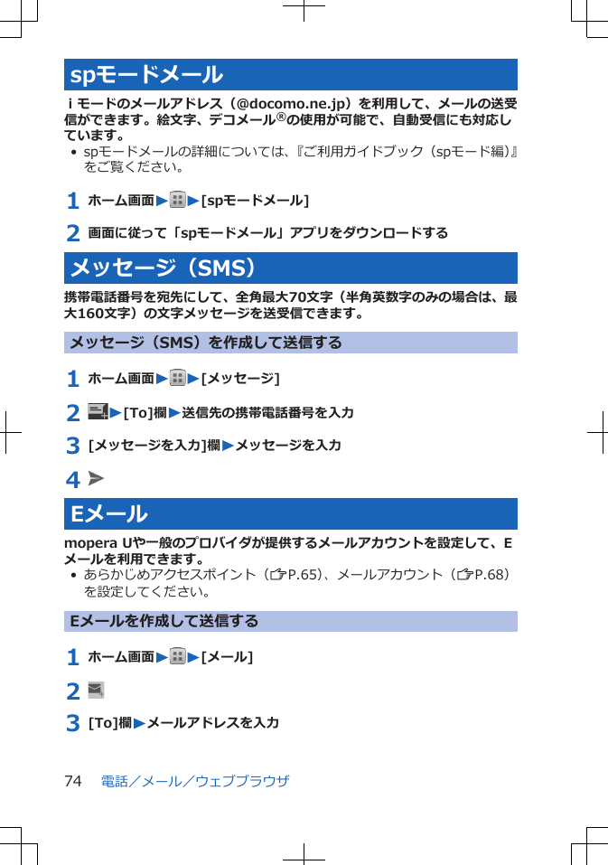 spモードメールｉモードのメールアドレス（@docomo.ne.jp）を利用して、メールの送受信ができます。絵文字、デコメール®の使用が可能で、自動受信にも対応しています。• spモードメールの詳細については、『ご利用ガイドブック（spモード編）』をご覧ください。1 ホーム画面WW[spモードメール]2 画面に従って「spモードメール」アプリをダウンロードするメッセージ（SMS）携帯電話番号を宛先にして、全角最大70文字（半角英数字のみの場合は、最大160文字）の文字メッセージを送受信できます。メッセージ（SMS）を作成して送信する1 ホーム画面WW[メッセージ]2  W[To]欄W送信先の携帯電話番号を入力3 [メッセージを入力]欄Wメッセージを入力4 Eメールmopera Uや一般のプロバイダが提供するメールアカウントを設定して、Eメールを利用できます。• あらかじめアクセスポイント（ZP.65）、メールアカウント（ZP.68）を設定してください。Eメールを作成して送信する1 ホーム画面WW[メール]2 3 [To]欄Wメールアドレスを入力電話／メール／ウェブブラウザ74