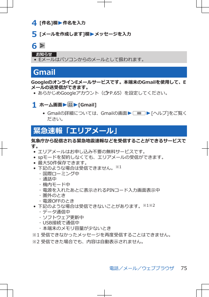 4 [件名]欄W件名を入力5 [メールを作成します]欄Wメッセージを入力6 お知らせ• Eメールはパソコンからのメールとして扱われます。GmailGoogleのオンラインEメールサービスです。本端末のGmailを使用して、Eメールの送受信ができます。• あらかじめGoogleアカウント（ZP.65）を設定してください。1 ホーム画面WW[Gmail]•  Gmailの詳細については、Gmailの画面WuW[ヘルプ]をご覧ください。緊急速報「エリアメール」気象庁から配信される緊急地震速報などを受信することができるサービスです。• エリアメールはお申し込み不要の無料サービスです。• spモードを契約しなくても、エリアメールの受信ができます。• 最大50件保存できます。• 下記のような場合は受信できません。※1･ 国際ローミング中･ 通話中･ 機内モード中･ 電源を入れたあとに表示されるPINコード入力画面表示中･ 圏外のとき･ 電源OFFのとき• 下記のような場合は受信できないことがあります。※1※2･ データ通信中･ ソフトウェア更新中･ USB接続で通信中･ 本端末のメモリ容量が少ないとき※1 受信できなかったメッセージを再度受信することはできません。※2 受信できた場合でも、内容は自動表示されません。電話／メール／ウェブブラウザ 75