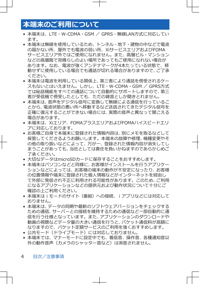 本端末のご利用について• 本端末は、LTE・W-CDMA・GSM ／ GPRS・無線LAN方式に対応しています。• 本端末は無線を使用しているため、トンネル・地下・建物の中などで電波の届かない所、屋外でも電波の弱い所、XiサービスエリアおよびFOMAサービスエリア外ではご使用になれません。また、高層ビル・マンションなどの高層階で見晴らしのよい場所であってもご使用になれない場合があります。なお、電波が強くアンテナマークが4本たっている状態で、移動せずに使用している場合でも通話が切れる場合がありますので、ご了承ください。• 本端末は電波を利用している関係上、第三者により通話を傍受されるケースもないとはいえません。しかし、LTE・W-CDMA・GSM ／ GPRS方式では秘話機能をすべての通話について自動的にサポートしますので、第三者が受信機で傍受したとしても、ただの雑音としか聞きとれません。• 本端末は、音声をデジタル信号に変換して無線による通信を行っていることから、電波状態の悪い所へ移動するなど送信されてきたデジタル信号を正確に復元することができない場合には、実際の音声と異なって聞こえる場合があります。•本端末は、Xiエリア、FOMAプラスエリアおよびFOMAハイスピードエリアに対応しております。• お客様ご自身で本端末に登録された情報内容は、別にメモを取るなどして保管してくださるようお願いします。本端末の故障や修理、機種変更やその他の取り扱いなどによって、万が一、登録された情報内容が消失してしまうことがあっても、当社としては責任を負いかねますのであらかじめご了承ください。• 大切なデータはmicroSDカードに保存することをおすすめします。• 本端末はパソコンなどと同様に、お客様がインストールを行うアプリケーションなどによっては、お客様の端末の動作が不安定になったり、お客様の位置情報や端末に登録された個人情報などがインターネットを経由して外部に発信され不正に利用される可能性があります。このため、ご利用になるアプリケーションなどの提供元および動作状況について十分にご確認の上ご利用ください。• 本端末はｉモードのサイト（番組）への接続、ｉアプリなどには対応しておりません。• 本端末は、データの同期や最新のソフトウェアバージョンをチェックするための通信、サーバーとの接続を維持するための通信など一部自動的に通信を行う仕様となっています。また、アプリケーションのダウンロードや動画の視聴などデータ量の大きい通信を行うと、パケット通信料が高額になりますので、パケット定額サービスのご利用を強くおすすめします。• 公共モード（ドライブモード）には対応しておりません。• 本端末では、マナーモードに設定中でも、着信音、操作音、各種通知音以外の動作音声（カメラのシャッター音など）は消音されません。目次／注意事項4