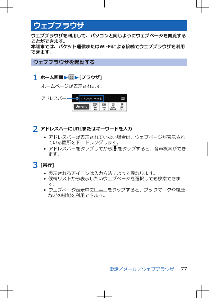 ウェブブラウザウェブブラウザを利用して、パソコンと同じようにウェブページを閲覧することができます。本端末では、パケット通信またはWi-Fiによる接続でウェブブラウザを利用できます。ウェブブラウザを起動する1 ホーム画面WW[ブラウザ]ホームページが表示されます。 アドレスバー2 アドレスバーにURLまたはキーワードを入力•  アドレスバーが表示されていない場合は、ウェブページが表示されている箇所を下にドラッグします。•  アドレスバーをタップしてから をタップすると、音声検索ができます。3 [実行]•  表示されるアイコンは入力方法によって異なります。•  候補リストから表示したいウェブページを選択しても検索できます。•  ウェブページ表示中にuをタップすると、ブックマークや履歴などの機能を利用できます。電話／メール／ウェブブラウザ 77