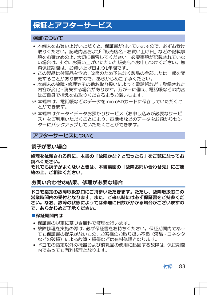 保証とアフターサービス保証について• 本端末をお買い上げいただくと、保証書が付いていますので、必ずお受け取りください。記載内容および『販売店名・お買い上げ日』などの記載事項をお確かめの上、大切に保管してください。必要事項が記載されていない場合は、すぐにお買い上げいただいた販売店へお申しつけください。無料保証期間は、お買い上げ日より1年間です。• この製品は付属品を含め、改良のため予告なく製品の全部または一部を変更することがありますので、あらかじめご了承ください。• 本端末の故障・修理やその他お取り扱いによって電話帳などに登録された内容が変化・消失する場合があります。万が一に備え、電話帳などの内容はご自身で控えをお取りくださるようお願いします。※ 本端末は、電話帳などのデータをmicroSDカードに保存していただくことができます。※ 本端末はケータイデータお預かりサービス（お申し込みが必要なサービス）をご利用いただくことにより、電話帳などのデータをお預かりセンターにバックアップしていただくことができます。アフターサービスについて調子が悪い場合修理を依頼される前に、本書の「故障かな？と思ったら」をご覧になってお調べください。それでも調子がよくないときは、本書裏面の「故障お問い合わせ先」にご連絡の上、ご相談ください。お問い合わせの結果、修理が必要な場合ドコモ指定の故障取扱窓口にご持参いただきます。ただし、故障取扱窓口の営業時間内の受付となります。また、ご来店時には必ず保証書をご持参ください。なお、故障の状態によっては修理に日数がかかる場合がございますので、あらかじめご了承ください。■保証期間内は• 保証書の規定に基づき無料で修理を行います。• 故障修理を実施の際は、必ず保証書をお持ちください。保証期間内であっても保証書の提示がないもの、お客様のお取り扱い不良（液晶・コネクタなどの破損）による故障・損傷などは有料修理となります。• ドコモの指定以外の機器および消耗品の使用に起因する故障は、保証期間内であっても有料修理となります。付録 83