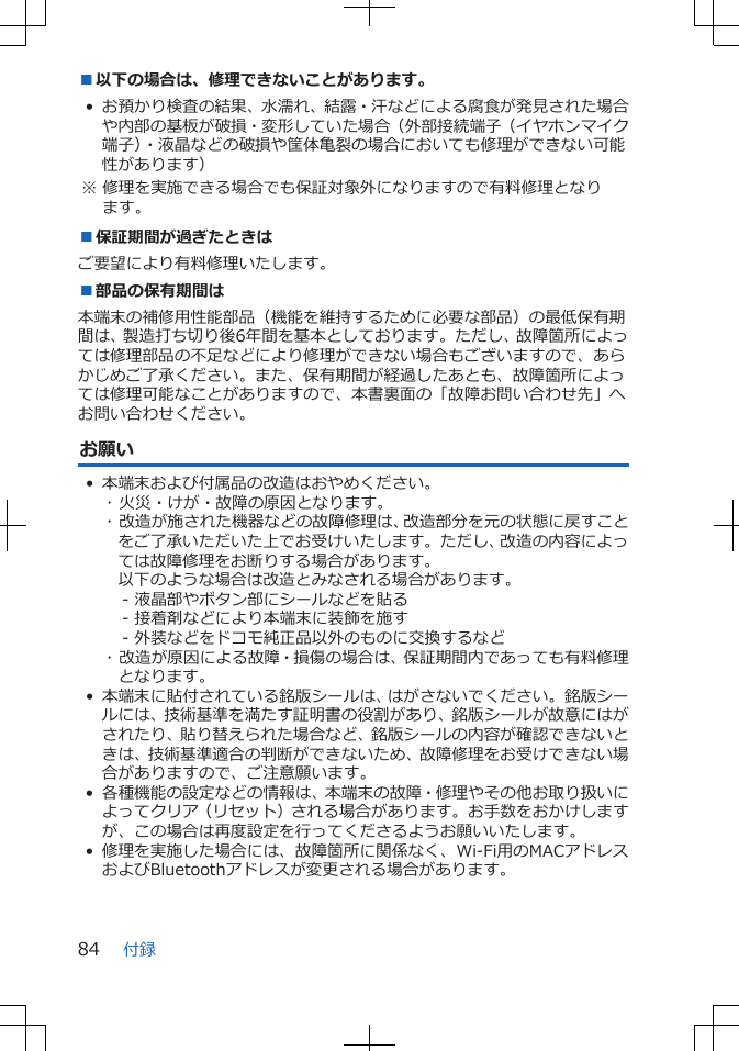 ■以下の場合は、修理できないことがあります。• お預かり検査の結果、水濡れ、結露・汗などによる腐食が発見された場合や内部の基板が破損・変形していた場合（外部接続端子（イヤホンマイク端子）・液晶などの破損や筐体亀裂の場合においても修理ができない可能性があります） ※ 修理を実施できる場合でも保証対象外になりますので有料修理となります。■保証期間が過ぎたときはご要望により有料修理いたします。■部品の保有期間は本端末の補修用性能部品（機能を維持するために必要な部品）の最低保有期間は、製造打ち切り後6年間を基本としております。ただし、故障箇所によっては修理部品の不足などにより修理ができない場合もございますので、あらかじめご了承ください。また、保有期間が経過したあとも、故障箇所によっては修理可能なことがありますので、本書裏面の「故障お問い合わせ先」へお問い合わせください。お願い• 本端末および付属品の改造はおやめください。･ 火災・けが・故障の原因となります。･ 改造が施された機器などの故障修理は、改造部分を元の状態に戻すことをご了承いただいた上でお受けいたします。ただし、改造の内容によっては故障修理をお断りする場合があります。以下のような場合は改造とみなされる場合があります。- 液晶部やボタン部にシールなどを貼る- 接着剤などにより本端末に装飾を施す- 外装などをドコモ純正品以外のものに交換するなど･ 改造が原因による故障・損傷の場合は、保証期間内であっても有料修理となります。• 本端末に貼付されている銘版シールは、はがさないでください。銘版シールには、技術基準を満たす証明書の役割があり、銘版シールが故意にはがされたり、貼り替えられた場合など、銘版シールの内容が確認できないときは、技術基準適合の判断ができないため、故障修理をお受けできない場合がありますので、ご注意願います。• 各種機能の設定などの情報は、本端末の故障・修理やその他お取り扱いによってクリア（リセット）される場合があります。お手数をおかけしますが、この場合は再度設定を行ってくださるようお願いいたします。 •修理を実施した場合には、故障箇所に関係なく、Wi-Fi用のMACアドレスおよびBluetoothアドレスが変更される場合があります。付録84