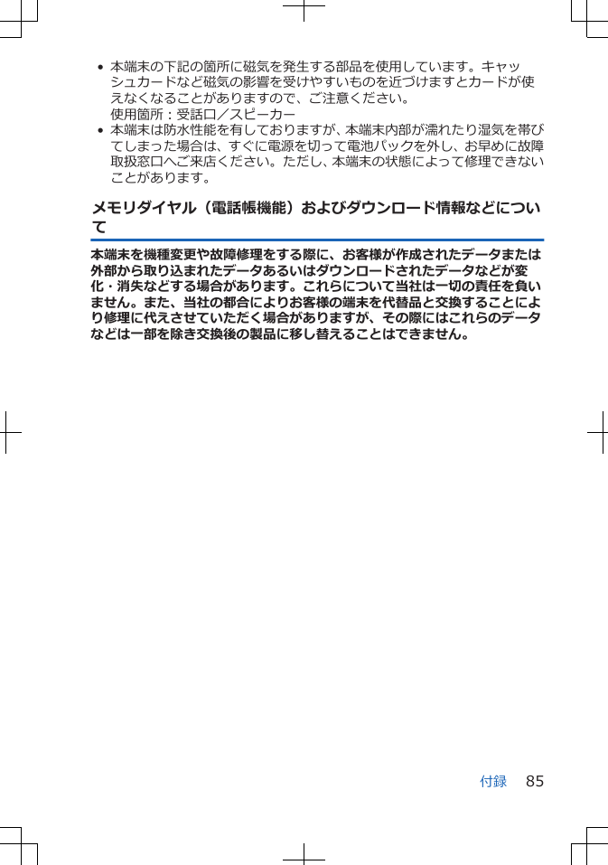 • 本端末の下記の箇所に磁気を発生する部品を使用しています。キャッシュカードなど磁気の影響を受けやすいものを近づけますとカードが使えなくなることがありますので、ご注意ください。使用箇所：受話口／スピーカー• 本端末は防水性能を有しておりますが、本端末内部が濡れたり湿気を帯びてしまった場合は、すぐに電源を切って電池パックを外し、お早めに故障取扱窓口へご来店ください。ただし、本端末の状態によって修理できないことがあります。メモリダイヤル（電話帳機能）およびダウンロード情報などについて本端末を機種変更や故障修理をする際に、お客様が作成されたデータまたは外部から取り込まれたデータあるいはダウンロードされたデータなどが変化・消失などする場合があります。これらについて当社は一切の責任を負いません。また、当社の都合によりお客様の端末を代替品と交換することにより修理に代えさせていただく場合がありますが、その際にはこれらのデータなどは一部を除き交換後の製品に移し替えることはできません。付録 85