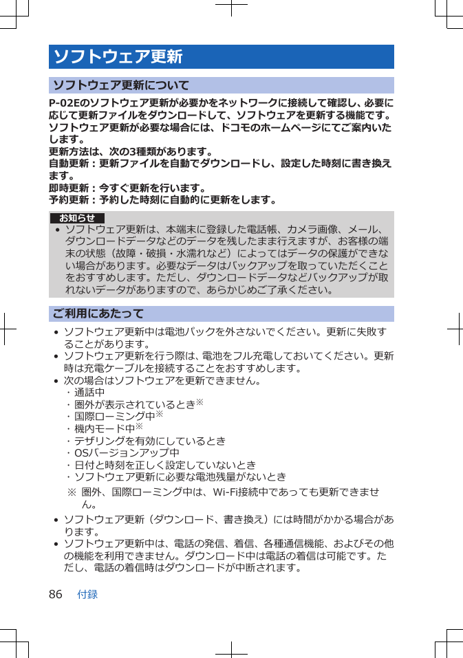 ソフトウェア更新ソフトウェア更新についてP-02Eのソフトウェア更新が必要かをネットワークに接続して確認し、必要に応じて更新ファイルをダウンロードして、ソフトウェアを更新する機能です。ソフトウェア更新が必要な場合には、ドコモのホームページにてご案内いたします。更新方法は、次の3種類があります。自動更新：更新ファイルを自動でダウンロードし、設定した時刻に書き換えます。即時更新：今すぐ更新を行います。予約更新：予約した時刻に自動的に更新をします。お知らせ• ソフトウェア更新は、本端末に登録した電話帳、カメラ画像、メール、ダウンロードデータなどのデータを残したまま行えますが、お客様の端末の状態（故障・破損・水濡れなど）によってはデータの保護ができない場合があります。必要なデータはバックアップを取っていただくことをおすすめします。ただし、ダウンロードデータなどバックアップが取れないデータがありますので、あらかじめご了承ください。ご利用にあたって• ソフトウェア更新中は電池パックを外さないでください。更新に失敗することがあります。• ソフトウェア更新を行う際は、電池をフル充電しておいてください。更新時は充電ケーブルを接続することをおすすめします。• 次の場合はソフトウェアを更新できません。･ 通話中･ 圏外が表示されているとき※･ 国際ローミング中※･ 機内モード中※･ テザリングを有効にしているとき･ OSバージョンアップ中･ 日付と時刻を正しく設定していないとき･ ソフトウェア更新に必要な電池残量がないとき※ 圏外、国際ローミング中は、Wi-Fi接続中であっても更新できません。• ソフトウェア更新（ダウンロード、書き換え）には時間がかかる場合があります。• ソフトウェア更新中は、電話の発信、着信、各種通信機能、およびその他の機能を利用できません。ダウンロード中は電話の着信は可能です。ただし、電話の着信時はダウンロードが中断されます。付録86