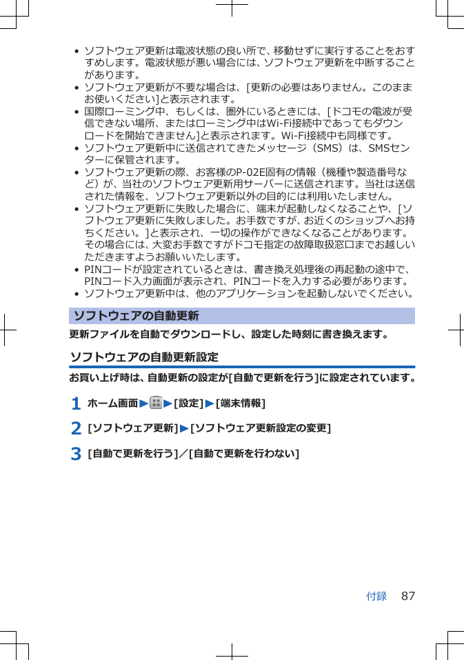 • ソフトウェア更新は電波状態の良い所で、移動せずに実行することをおすすめします。電波状態が悪い場合には、ソフトウェア更新を中断することがあります。• ソフトウェア更新が不要な場合は、[更新の必要はありません。このままお使いください]と表示されます。• 国際ローミング中、もしくは、圏外にいるときには、[ドコモの電波が受信できない場所、またはローミング中はWi-Fi接続中であってもダウンロードを開始できません]と表示されます。Wi-Fi接続中も同様です。•ソフトウェア更新中に送信されてきたメッセージ（SMS）は、SMSセンターに保管されます。• ソフトウェア更新の際、お客様のP-02E固有の情報（機種や製造番号など）が、当社のソフトウェア更新用サーバーに送信されます。当社は送信された情報を、ソフトウェア更新以外の目的には利用いたしません。•ソフトウェア更新に失敗した場合に、端末が起動しなくなることや、[ソフトウェア更新に失敗しました。お手数ですが、お近くのショップへお持ちください。]と表示され、一切の操作ができなくなることがあります。その場合には、大変お手数ですがドコモ指定の故障取扱窓口までお越しいただきますようお願いいたします。•PINコードが設定されているときは、書き換え処理後の再起動の途中で、PINコード入力画面が表示され、PINコードを入力する必要があります。• ソフトウェア更新中は、他のアプリケーションを起動しないでください。ソフトウェアの自動更新更新ファイルを自動でダウンロードし、設定した時刻に書き換えます。ソフトウェアの自動更新設定お買い上げ時は、自動更新の設定が[自動で更新を行う]に設定されています。1 ホーム画面WW[設定]W[端末情報]2 [ソフトウェア更新]W[ソフトウェア更新設定の変更]3 [自動で更新を行う]／[自動で更新を行わない]付録 87