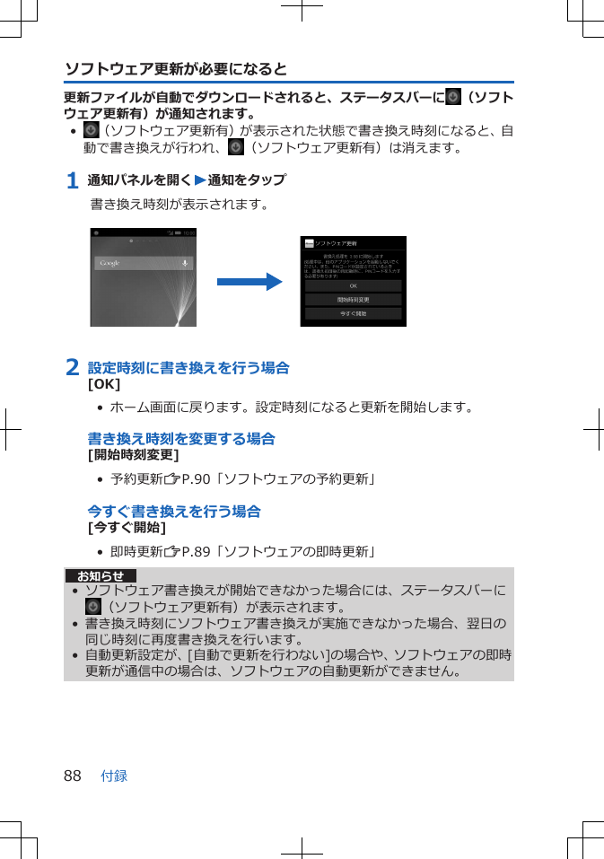 ソフトウェア更新が必要になると更新ファイルが自動でダウンロードされると、ステータスバーに （ソフトウェア更新有）が通知されます。•（ソフトウェア更新有）が表示された状態で書き換え時刻になると、自動で書き換えが行われ、 （ソフトウェア更新有）は消えます。1 通知パネルを開くW通知をタップ書き換え時刻が表示されます。 2 設定時刻に書き換えを行う場合[OK]•  ホーム画面に戻ります。設定時刻になると更新を開始します。書き換え時刻を変更する場合[開始時刻変更]•  予約更新ZP.90「ソフトウェアの予約更新」今すぐ書き換えを行う場合[今すぐ開始]•  即時更新ZP.89「ソフトウェアの即時更新」お知らせ• ソフトウェア書き換えが開始できなかった場合には、ステータスバーに（ソフトウェア更新有）が表示されます。• 書き換え時刻にソフトウェア書き換えが実施できなかった場合、翌日の同じ時刻に再度書き換えを行います。• 自動更新設定が、[自動で更新を行わない]の場合や、ソフトウェアの即時更新が通信中の場合は、ソフトウェアの自動更新ができません。付録88