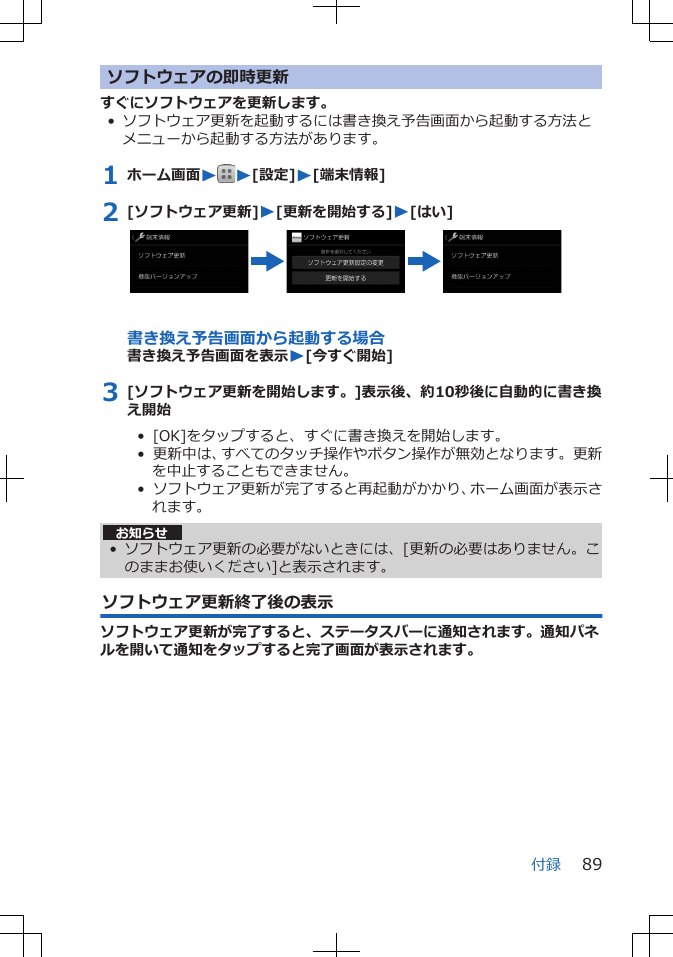 ソフトウェアの即時更新すぐにソフトウェアを更新します。• ソフトウェア更新を起動するには書き換え予告画面から起動する方法とメニューから起動する方法があります。1 ホーム画面WW[設定]W[端末情報]2 [ソフトウェア更新]W[更新を開始する]W[はい]書き換え予告画面から起動する場合書き換え予告画面を表示W[今すぐ開始]3 [ソフトウェア更新を開始します。]表示後、約10秒後に自動的に書き換え開始•  [OK]をタップすると、すぐに書き換えを開始します。•  更新中は、すべてのタッチ操作やボタン操作が無効となります。更新を中止することもできません。•  ソフトウェア更新が完了すると再起動がかかり、ホーム画面が表示されます。お知らせ• ソフトウェア更新の必要がないときには、[更新の必要はありません。このままお使いください]と表示されます。ソフトウェア更新終了後の表示ソフトウェア更新が完了すると、ステータスバーに通知されます。通知パネルを開いて通知をタップすると完了画面が表示されます。付録 89