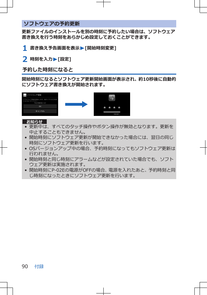 ソフトウェアの予約更新更新ファイルのインストールを別の時刻に予約したい場合は、ソフトウェア書き換えを行う時刻をあらかじめ設定しておくことができます。1 書き換え予告画面を表示W[開始時刻変更]2 時刻を入力W[設定]予約した時刻になると開始時刻になるとソフトウェア更新開始画面が表示され、約10秒後に自動的にソフトウェア書き換えが開始されます。 お知らせ• 更新中は、すべてのタッチ操作やボタン操作が無効となります。更新を中止することもできません。• 開始時刻にソフトウェア更新が開始できなかった場合には、翌日の同じ時刻にソフトウェア更新を行います。• OSバージョンアップ中の場合、予約時刻になってもソフトウェア更新は行われません。• 開始時刻と同じ時刻にアラームなどが設定されていた場合でも、ソフトウェア更新は実施されます。• 開始時刻にP-02Eの電源がOFFの場合、電源を入れたあと、予約時刻と同じ時刻になったときにソフトウェア更新を行います。付録90