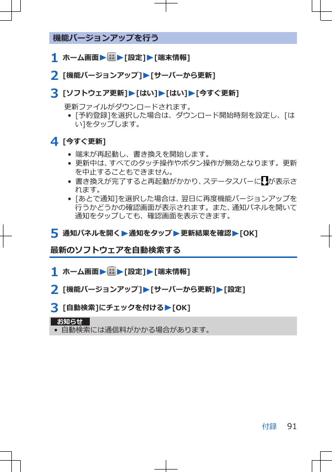 機能バージョンアップを行う1 ホーム画面WW[設定]W[端末情報]2 [機能バージョンアップ]W[サーバーから更新]3 [ソフトウェア更新]W[はい]W[はい]W[今すぐ更新]更新ファイルがダウンロードされます。•  [予約登録]を選択した場合は、ダウンロード開始時刻を設定し、[はい]をタップします。4 [今すぐ更新]•  端末が再起動し、書き換えを開始します。•  更新中は、すべてのタッチ操作やボタン操作が無効となります。更新を中止することもできません。•  書き換えが完了すると再起動がかかり、ステータスバーに が表示されます。•  [あとで通知]を選択した場合は、翌日に再度機能バージョンアップを行うかどうかの確認画面が表示されます。また、通知パネルを開いて通知をタップしても、確認画面を表示できます。5 通知パネルを開くW通知をタップW更新結果を確認W[OK]最新のソフトウェアを自動検索する1 ホーム画面WW[設定]W[端末情報]2 [機能バージョンアップ]W[サーバーから更新]W[設定]3 [自動検索]にチェックを付けるW[OK]お知らせ• 自動検索には通信料がかかる場合があります。付録 91