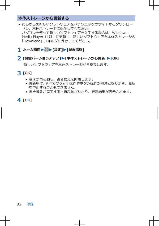 本体ストレージから更新する• あらかじめ新しいソフトウェアをパナソニックのサイトからダウンロードし、本体ストレージに保存してください。パソコンを使って新しいソフトウェアを入手する場合は、WindowsMedia Player 11以上に更新し、新しいソフトウェアを本体ストレージの「Download」フォルダに保存してください。1 ホーム画面WW[設定]W[端末情報]2 [機能バージョンアップ]W[本体ストレージから更新]W[OK]新しいソフトウェアを本体ストレージから検索します。3 [OK]•  端末が再起動し、書き換えを開始します。•  更新中は、すべてのタッチ操作やボタン操作が無効となります。更新を中止することもできません。•  書き換えが完了すると再起動がかかり、更新結果が表示されます。4 [OK]付録92