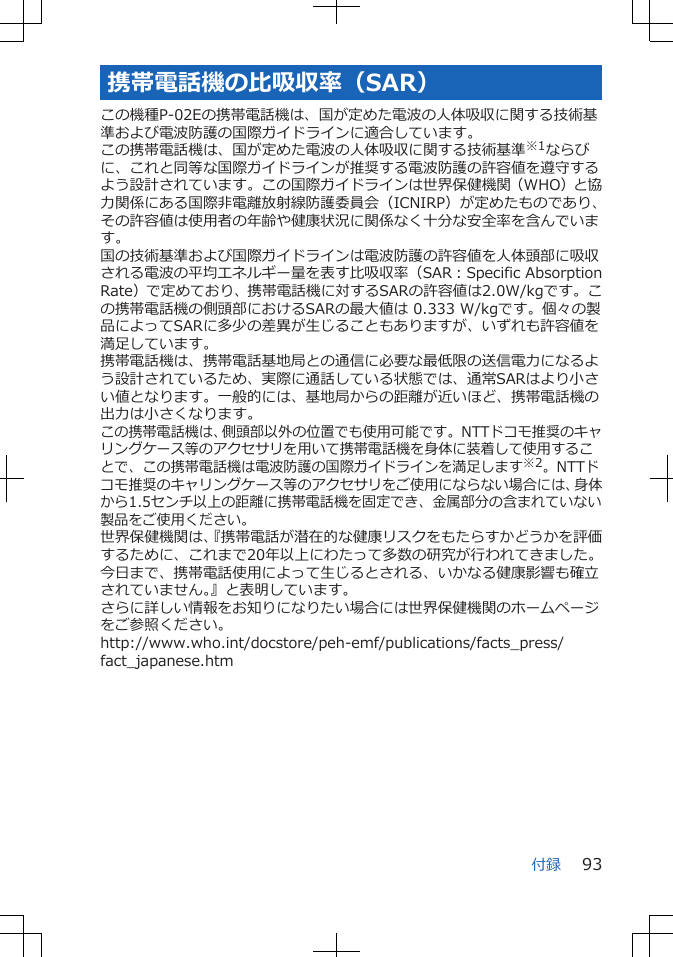 携帯電話機の比吸収率（SAR）この機種P-02Eの携帯電話機は、国が定めた電波の人体吸収に関する技術基準および電波防護の国際ガイドラインに適合しています。この携帯電話機は、国が定めた電波の人体吸収に関する技術基準※1ならびに、これと同等な国際ガイドラインが推奨する電波防護の許容値を遵守するよう設計されています。この国際ガイドラインは世界保健機関（WHO）と協力関係にある国際非電離放射線防護委員会（ICNIRP）が定めたものであり、その許容値は使用者の年齢や健康状況に関係なく十分な安全率を含んでいます。国の技術基準および国際ガイドラインは電波防護の許容値を人体頭部に吸収される電波の平均エネルギー量を表す比吸収率（SAR：Specific AbsorptionRate）で定めており、携帯電話機に対するSARの許容値は2.0W/kgです。この携帯電話機の側頭部におけるSARの最大値は 0.333 W/kgです。個々の製品によってSARに多少の差異が生じることもありますが、いずれも許容値を満足しています。携帯電話機は、携帯電話基地局との通信に必要な最低限の送信電力になるよう設計されているため、実際に通話している状態では、通常SARはより小さい値となります。一般的には、基地局からの距離が近いほど、携帯電話機の出力は小さくなります。この携帯電話機は、側頭部以外の位置でも使用可能です。NTTドコモ推奨のキャリングケース等のアクセサリを用いて携帯電話機を身体に装着して使用することで、この携帯電話機は電波防護の国際ガイドラインを満足します※2。NTTドコモ推奨のキャリングケース等のアクセサリをご使用にならない場合には、身体から1.5センチ以上の距離に携帯電話機を固定でき、金属部分の含まれていない製品をご使用ください。世界保健機関は、『携帯電話が潜在的な健康リスクをもたらすかどうかを評価するために、これまで20年以上にわたって多数の研究が行われてきました。今日まで、携帯電話使用によって生じるとされる、いかなる健康影響も確立されていません。』と表明しています。さらに詳しい情報をお知りになりたい場合には世界保健機関のホームページをご参照ください。http://www.who.int/docstore/peh-emf/publications/facts_press/fact_japanese.htm付録 93