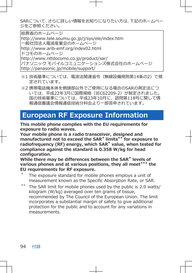 SARについて、さらに詳しい情報をお知りになりたい方は、下記のホームページをご参照ください。 総務省のホームページhttp://www.tele.soumu.go.jp/j/sys/ele/index.htm一般社団法人電波産業会のホームページhttp://www.arib-emf.org/index02.htmlドコモのホームページhttp://www.nttdocomo.co.jp/product/sar/パナソニック モバイルコミュニケーションズ株式会社のホームページhttp://panasonic.jp/mobile/support/※1 技術基準については、電波法関連省令（無線設備規則第14条の2）で規定されています。※2 携帯電話機本体を側頭部以外でご使用になる場合のSARの測定法については、平成22年3月に国際規格（IEC62209-2）が制定されました。国の技術基準については、平成23年10月に、諮問第118号に関して情報通信審議会情報通信技術分科会より一部答申されています。European RF Exposure InformationThis mobile phone complies with the EU requirements forexposure to radio waves.Your mobile phone is a radio transceiver, designed andmanufactured not to exceed the SAR* limits** for exposure toradiofrequency (RF) energy, which SAR* value, when tested forcompliance against the standard is 0.358 W/kg for headconfiguration.While there may be differences between the SAR* levels ofvarious phones and at various positions, they all meet*** theEU requirements for RF exposure.*The exposure standard for mobile phones employs a unit ofmeasurement known as the Specific Absorption Rate, or SAR.** The SAR limit for mobile phones used by the public is 2.0 watts/kilogram (W/kg) averaged over ten grams of tissue,recommended by The Council of the European Union. The limitincorporates a substantial margin of safety to give additionalprotection for the public and to account for any variations inmeasurements.付録94