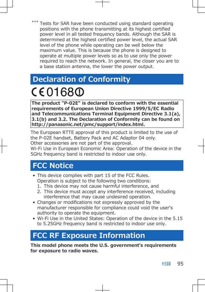 *** Tests for SAR have been conducted using standard operatingpositions with the phone transmitting at its highest certifiedpower level in all tested frequency bands. Although the SAR isdetermined at the highest certified power level, the actual SARlevel of the phone while operating can be well below themaximum value. This is because the phone is designed tooperate at multiple power levels so as to use only the powerrequired to reach the network. In general, the closer you are toa base station antenna, the lower the power output.Declaration of Conformity The product &quot;P-02E&quot; is declared to conform with the essentialrequirements of European Union Directive 1999/5/EC Radioand Telecommunications Terminal Equipment Directive 3.1(a),3.1(b) and 3.2. The Declaration of Conformity can be found onhttp://panasonic.net/pmc/support/index.html.The European RTTE approval of this product is limited to the use ofthe P-02E handset, Battery Pack and AC Adaptor 04 only.Other accessories are not part of the approval.Wi-Fi Use in European Economic Area: Operation of the device in the5GHz frequency band is restricted to indoor use only.FCC Notice• This device complies with part 15 of the FCC Rules.Operation is subject to the following two conditions:1.  This device may not cause harmful interference, and2.  This device must accept any interference received, includinginterference that may cause undesired operation.• Changes or modifications not expressly approved by themanufacturer responsible for compliance could void the user&apos;sauthority to operate the equipment.• Wi-Fi Use in the United States: Operation of the device in the 5.15to 5.25GHz frequency band is restricted to indoor use only.FCC RF Exposure InformationThis model phone meets the U.S. government&apos;s requirementsfor exposure to radio waves.付録 95