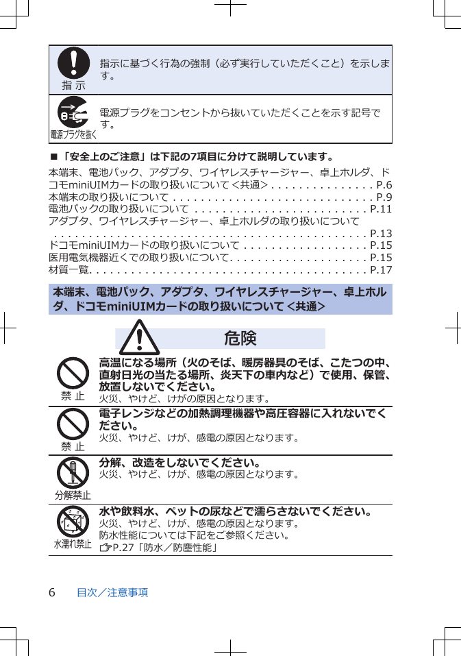 指 示指示に基づく行為の強制（必ず実行していただくこと）を示します。電源プラグを抜く電源プラグをコンセントから抜いていただくことを示す記号です。■「安全上のご注意」は下記の7項目に分けて説明しています。本端末、電池パック、アダプタ、ワイヤレスチャージャー、卓上ホルダ、ドコモminiUIMカードの取り扱いについて＜共通＞. . . . . . . . . . . . . . . P.6本端末の取り扱いについて . . . . . . . . . . . . . . . . . . . . . . . . . . . . . P.9電池パックの取り扱いについて . . . . . . . . . . . . . . . . . . . . . . . . . P.11アダプタ、ワイヤレスチャージャー、卓上ホルダの取り扱いについて　　　. . . . . . . . . . . . . . . . . . . . . . . . . . . . . . . . . . . . . . . . . . . . . P.13ドコモminiUIMカードの取り扱いについて . . . . . . . . . . . . . . . . . . P.15医用電気機器近くでの取り扱いについて. . . . . . . . . . . . . . . . . . . . P.15材質一覧. . . . . . . . . . . . . . . . . . . . . . . . . . . . . . . . . . . . . . . . P.17本端末、電池パック、アダプタ、ワイヤレスチャージャー、卓上ホルダ、ドコモminiUIMカードの取り扱いについて＜共通＞危険禁 止高温になる場所（火のそば、暖房器具のそば、こたつの中、直射日光の当たる場所、炎天下の車内など）で使用、保管、放置しないでください。火災、やけど、けがの原因となります。禁 止電子レンジなどの加熱調理機器や高圧容器に入れないでください。火災、やけど、けが、感電の原因となります。分解禁止分解、改造をしないでください。火災、やけど、けが、感電の原因となります。水濡れ禁止水や飲料水、ペットの尿などで濡らさないでください。火災、やけど、けが、感電の原因となります。防水性能については下記をご参照ください。ZP.27「防水／防塵性能」目次／注意事項6