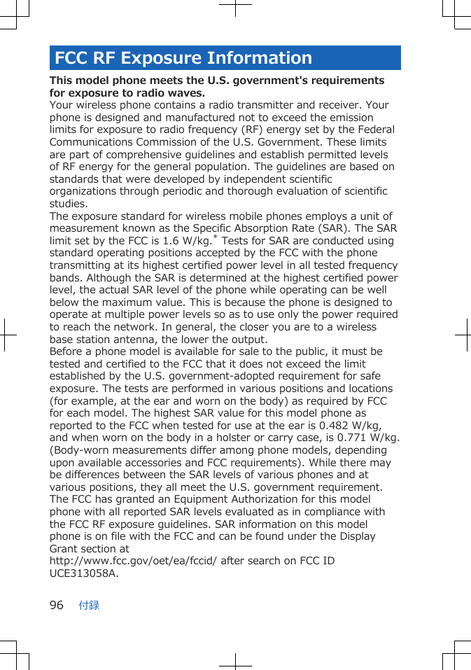 FCC RF Exposure InformationThis model phone meets the U.S. government&apos;s requirementsfor exposure to radio waves.Your wireless phone contains a radio transmitter and receiver. Yourphone is designed and manufactured not to exceed the emissionlimits for exposure to radio frequency (RF) energy set by the FederalCommunications Commission of the U.S. Government. These limitsare part of comprehensive guidelines and establish permitted levelsof RF energy for the general population. The guidelines are based onstandards that were developed by independent scientificorganizations through periodic and thorough evaluation of scientificstudies.The exposure standard for wireless mobile phones employs a unit ofmeasurement known as the Specific Absorption Rate (SAR). The SARlimit set by the FCC is 1.6 W/kg.* Tests for SAR are conducted usingstandard operating positions accepted by the FCC with the phonetransmitting at its highest certified power level in all tested frequencybands. Although the SAR is determined at the highest certified powerlevel, the actual SAR level of the phone while operating can be wellbelow the maximum value. This is because the phone is designed tooperate at multiple power levels so as to use only the power requiredto reach the network. In general, the closer you are to a wirelessbase station antenna, the lower the output.Before a phone model is available for sale to the public, it must betested and certified to the FCC that it does not exceed the limitestablished by the U.S. government-adopted requirement for safeexposure. The tests are performed in various positions and locations(for example, at the ear and worn on the body) as required by FCCfor each model. The highest SAR value for this model phone asreported to the FCC when tested for use at the ear is 0.482 W/kg,and when worn on the body in a holster or carry case, is 0.771 W/kg.(Body-worn measurements differ among phone models, dependingupon available accessories and FCC requirements). While there maybe differences between the SAR levels of various phones and atvarious positions, they all meet the U.S. government requirement.The FCC has granted an Equipment Authorization for this modelphone with all reported SAR levels evaluated as in compliance withthe FCC RF exposure guidelines. SAR information on this modelphone is on file with the FCC and can be found under the DisplayGrant section athttp://www.fcc.gov/oet/ea/fccid/ after search on FCC IDUCE313058A.付録96