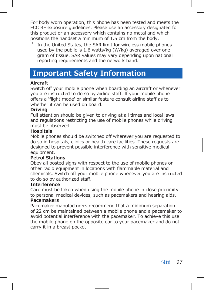 For body worn operation, this phone has been tested and meets theFCC RF exposure guidelines. Please use an accessory designated forthis product or an accessory which contains no metal and whichpositions the handset a minimum of 1.5 cm from the body.*In the United States, the SAR limit for wireless mobile phonesused by the public is 1.6 watts/kg (W/kg) averaged over onegram of tissue. SAR values may vary depending upon nationalreporting requirements and the network band.Important Safety InformationAircraftSwitch off your mobile phone when boarding an aircraft or wheneveryou are instructed to do so by airline staff. If your mobile phoneoffers a &apos;flight mode&apos; or similar feature consult airline staff as towhether it can be used on board.DrivingFull attention should be given to driving at all times and local lawsand regulations restricting the use of mobile phones while drivingmust be observed.HospitalsMobile phones should be switched off wherever you are requested todo so in hospitals, clinics or health care facilities. These requests aredesigned to prevent possible interference with sensitive medicalequipment.Petrol StationsObey all posted signs with respect to the use of mobile phones orother radio equipment in locations with flammable material andchemicals. Switch off your mobile phone whenever you are instructedto do so by authorized staff.InterferenceCare must be taken when using the mobile phone in close proximityto personal medical devices, such as pacemakers and hearing aids.PacemakersPacemaker manufacturers recommend that a minimum separationof 22 cm be maintained between a mobile phone and a pacemaker toavoid potential interference with the pacemaker. To achieve this usethe mobile phone on the opposite ear to your pacemaker and do notcarry it in a breast pocket.付録 97