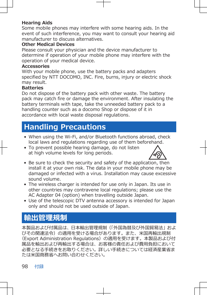 Hearing AidsSome mobile phones may interfere with some hearing aids. In theevent of such interference, you may want to consult your hearing aidmanufacturer to discuss alternatives.Other Medical DevicesPlease consult your physician and the device manufacturer todetermine if operation of your mobile phone may interfere with theoperation of your medical device.AccessoriesWith your mobile phone, use the battery packs and adaptersspecified by NTT DOCOMO, INC. Fire, burns, injury or electric shockmay result.BatteriesDo not dispose of the battery pack with other waste. The batterypack may catch fire or damage the environment. After insulating thebattery terminals with tape, take the unneeded battery pack to ahandling counter such as a docomo Shop or dispose of it inaccordance with local waste disposal regulations.Handling Precautions• When using the Wi-Fi, and/or Bluetooth functions abroad, checklocal laws and regulations regarding use of them beforehand.• To prevent possible hearing damage, do not listenat high volume levels for long periods.• Be sure to check the security and safety of the application, theninstall it at your own risk. The data in your mobile phone may bedamaged or infected with a virus. Installation may cause excessivesound volume.• The wireless charger is intended for use only in Japan. Its use inother countries may contravene local regulations; please use theAC Adapter 04 (option) when travelling outside Japan.• Use of the telescopic DTV antenna accessory is intended for Japanonly and should not be used outside of Japan.輸出管理規制本製品および付属品は、日本輸出管理規制（「外国為替及び外国貿易法」およびその関連法令）の適用を受ける場合があります。また、米国再輸出規制（Export Administration Regulations）の適用を受けます。本製品および付属品を輸出および再輸出する場合は、お客様の責任および費用負担において必要となる手続きをお取りください。詳しい手続きについては経済産業省または米国商務省へお問い合わせください。付録98