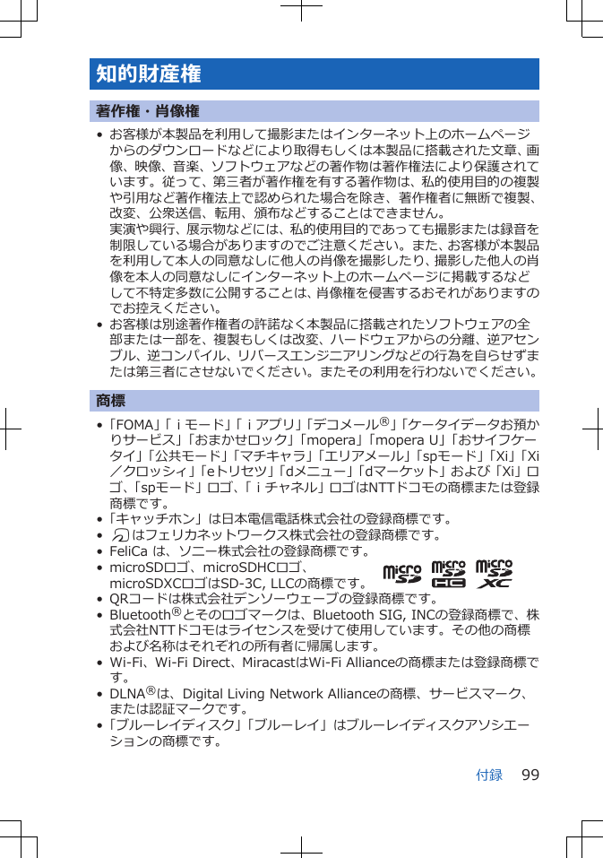 知的財産権著作権・肖像権• お客様が本製品を利用して撮影またはインターネット上のホームページからのダウンロードなどにより取得もしくは本製品に搭載された文章、画像、映像、音楽、ソフトウェアなどの著作物は著作権法により保護されています。従って、第三者が著作権を有する著作物は、私的使用目的の複製や引用など著作権法上で認められた場合を除き、著作権者に無断で複製、改変、公衆送信、転用、頒布などすることはできません。実演や興行、展示物などには、私的使用目的であっても撮影または録音を制限している場合がありますのでご注意ください。また、お客様が本製品を利用して本人の同意なしに他人の肖像を撮影したり、撮影した他人の肖像を本人の同意なしにインターネット上のホームページに掲載するなどして不特定多数に公開することは、肖像権を侵害するおそれがありますのでお控えください。• お客様は別途著作権者の許諾なく本製品に搭載されたソフトウェアの全部または一部を、複製もしくは改変、ハードウェアからの分離、逆アセンブル、逆コンパイル、リバースエンジニアリングなどの行為を自らせずまたは第三者にさせないでください。またその利用を行わないでください。商標•「FOMA」「ｉモード」「ｉアプリ」「デコメール®」「ケータイデータお預かりサービス」「おまかせロック」「mopera」「mopera U」「おサイフケータイ」「公共モード」「マチキャラ」「エリアメール」「spモード」「Xi」「Xi／クロッシィ」「eトリセツ」「dメニュー」「dマーケット」および「Xi」ロゴ、「spモード」ロゴ、「ｉチャネル」ロゴはNTTドコモの商標または登録商標です。•「キャッチホン」は日本電信電話株式会社の登録商標です。•Kはフェリカネットワークス株式会社の登録商標です。• FeliCa は、ソニー株式会社の登録商標です。• microSDロゴ、microSDHCロゴ、microSDXCロゴはSD-3C, LLCの商標です。• QRコードは株式会社デンソーウェーブの登録商標です。• Bluetooth®とそのロゴマークは、Bluetooth SIG, INCの登録商標で、株式会社NTTドコモはライセンスを受けて使用しています。その他の商標および名称はそれぞれの所有者に帰属します。• Wi-Fi、Wi-Fi Direct、MiracastはWi-Fi Allianceの商標または登録商標です。• DLNA®は、Digital Living Network Allianceの商標、サービスマーク、または認証マークです。•「ブルーレイディスク」「ブルーレイ」はブルーレイディスクアソシエーションの商標です。付録 99