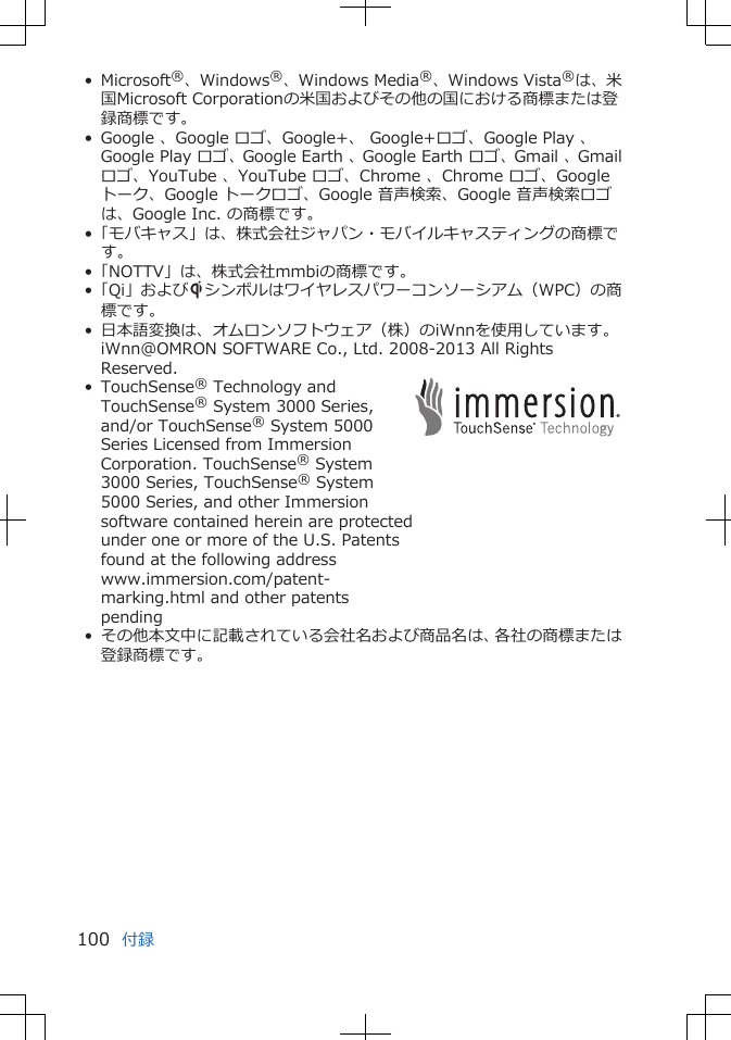 • Microsoft®、Windows®、Windows Media®、Windows Vista®は、米国Microsoft Corporationの米国およびその他の国における商標または登録商標です。• Google 、Google ロゴ、Google+、 Google+ロゴ、Google Play 、Google Play ロゴ、Google Earth 、Google Earth ロゴ、Gmail 、Gmailロゴ、YouTube 、YouTube ロゴ、Chrome 、Chrome ロゴ、Googleトーク、Google トークロゴ、Google 音声検索、Google 音声検索ロゴは、Google Inc. の商標です。•「モバキャス」は、株式会社ジャパン・モバイルキャスティングの商標です。•「NOTTV」は、株式会社mmbiの商標です。•「Qi」およびSシンボルはワイヤレスパワーコンソーシアム（WPC）の商標です。• 日本語変換は、オムロンソフトウェア（株）のiWnnを使用しています。iWnn@OMRON SOFTWARE Co., Ltd. 2008-2013 All RightsReserved.• TouchSense® Technology andTouchSense® System 3000 Series,and/or TouchSense® System 5000Series Licensed from ImmersionCorporation. TouchSense® System3000 Series, TouchSense® System5000 Series, and other Immersionsoftware contained herein are protectedunder one or more of the U.S. Patentsfound at the following addresswww.immersion.com/patent-marking.html and other patentspending• その他本文中に記載されている会社名および商品名は、各社の商標または登録商標です。付録100