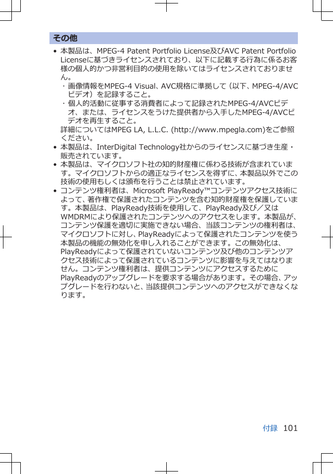 その他• 本製品は、MPEG-4 Patent Portfolio License及びAVC Patent PortfolioLicenseに基づきライセンスされており、以下に記載する行為に係るお客様の個人的かつ非営利目的の使用を除いてはライセンスされておりません。･ 画像情報をMPEG-4 Visual、AVC規格に準拠して（以下、MPEG-4/AVCビデオ）を記録すること。･ 個人的活動に従事する消費者によって記録されたMPEG-4/AVCビデオ、または、ライセンスをうけた提供者から入手したMPEG-4/AVCビデオを再生すること。詳細についてはMPEG LA, L.L.C. (http://www.mpegla.com)をご参照ください。• 本製品は、InterDigital Technology社からのライセンスに基づき生産・販売されています。• 本製品は、マイクロソフト社の知的財産権に係わる技術が含まれています。マイクロソフトからの適正なライセンスを得ずに、本製品以外でこの技術の使用もしくは頒布を行うことは禁止されています。• コンテンツ権利者は、Microsoft PlayReady™コンテンツアクセス技術によって、著作権で保護されたコンテンツを含む知的財産権を保護しています。本製品は、PlayReady技術を使用して、PlayReady及び／又はWMDRMにより保護されたコンテンツへのアクセスをします。本製品が、コンテンツ保護を適切に実施できない場合、当該コンテンツの権利者は、マイクロソフトに対し、PlayReadyによって保護されたコンテンツを使う本製品の機能の無効化を申し入れることができます。この無効化は、PlayReadyによって保護されていないコンテンツ及び他のコンテンツアクセス技術によって保護されているコンテンツに影響を与えてはなりません。コンテンツ権利者は、提供コンテンツにアクセスするためにPlayReadyのアップグレードを要求する場合があります。その場合、アップグレードを行わないと、当該提供コンテンツへのアクセスができなくなります。付録 101