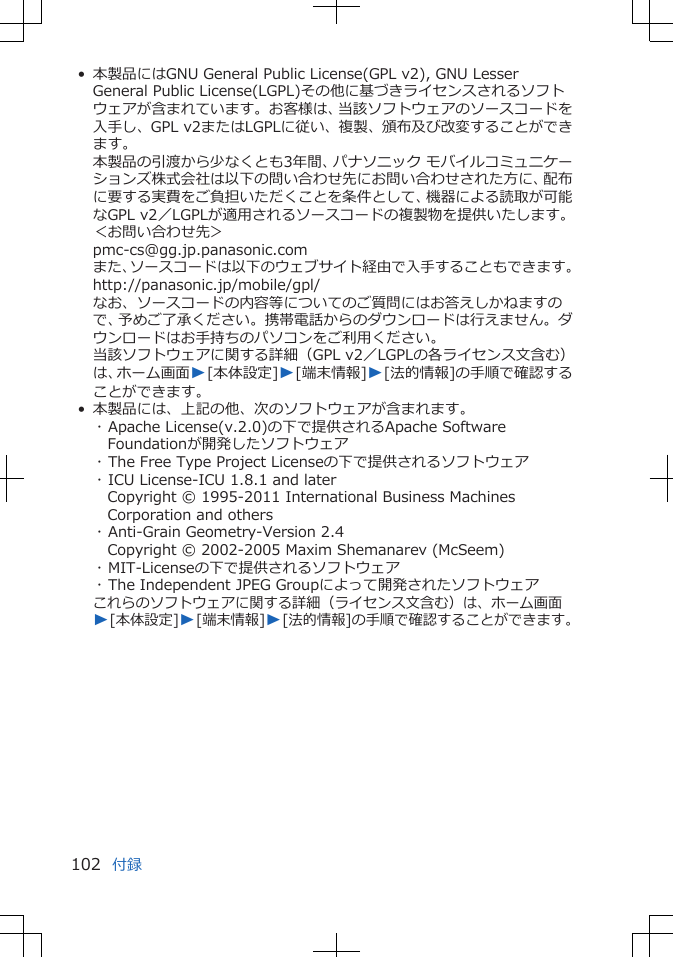 • 本製品にはGNU General Public License(GPL v2), GNU LesserGeneral Public License(LGPL)その他に基づきライセンスされるソフトウェアが含まれています。お客様は、当該ソフトウェアのソースコードを入手し、GPL v2またはLGPLに従い、複製、頒布及び改変することができます。本製品の引渡から少なくとも3年間、パナソニック モバイルコミュニケーションズ株式会社は以下の問い合わせ先にお問い合わせされた方に、配布に要する実費をご負担いただくことを条件として、機器による読取が可能なGPL v2／LGPLが適用されるソースコードの複製物を提供いたします。＜お問い合わせ先＞pmc-cs@gg.jp.panasonic.comまた、ソースコードは以下のウェブサイト経由で入手することもできます。http://panasonic.jp/mobile/gpl/なお、ソースコードの内容等についてのご質問にはお答えしかねますので、予めご了承ください。携帯電話からのダウンロードは行えません。ダウンロードはお手持ちのパソコンをご利用ください。当該ソフトウェアに関する詳細（GPL v2／LGPLの各ライセンス文含む）は、ホーム画面W[本体設定]W[端末情報]W[法的情報]の手順で確認することができます。• 本製品には、上記の他、次のソフトウェアが含まれます。･ Apache License(v.2.0)の下で提供されるApache SoftwareFoundationが開発したソフトウェア･ The Free Type Project Licenseの下で提供されるソフトウェア･ ICU License-ICU 1.8.1 and laterCopyright © 1995-2011 International Business MachinesCorporation and others･ Anti-Grain Geometry-Version 2.4Copyright © 2002-2005 Maxim Shemanarev (McSeem)･ MIT-Licenseの下で提供されるソフトウェア･ The Independent JPEG Groupによって開発されたソフトウェアこれらのソフトウェアに関する詳細（ライセンス文含む）は、ホーム画面W[本体設定]W[端末情報]W[法的情報]の手順で確認することができます。付録102