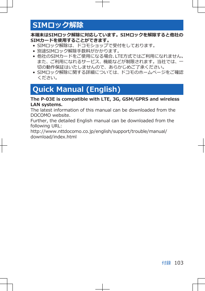 SIMロック解除本端末はSIMロック解除に対応しています。SIMロックを解除すると他社のSIMカードを使用することができます。• SIMロック解除は、ドコモショップで受付をしております。• 別途SIMロック解除手数料がかかります。• 他社のSIMカードをご使用になる場合、LTE方式ではご利用になれません。また、ご利用になれるサービス、機能などが制限されます。当社では、一切の動作保証はいたしませんので、あらかじめご了承ください。• SIMロック解除に関する詳細については、ドコモのホームページをご確認ください。Quick Manual (English)The P-03E is compatible with LTE, 3G, GSM/GPRS and wirelessLAN systems.The latest information of this manual can be downloaded from theDOCOMO website.Further, the detailed English manual can be downloaded from thefollowing URL:http://www.nttdocomo.co.jp/english/support/trouble/manual/download/index.html付録 103